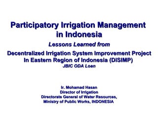 Participatory Irrigation Management  in Indonesia Lessons Learned from Decentralized Irrigation System Improvement Project In Eastern Region of Indonesia (DISIMP)  JBIC ODA Loan Ir. Mohamad Hasan Director of Irrigation Directorate General of Water Resources, Ministry of Public Works, INDONESIA   