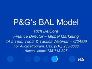 P&G’s BAL Model
                Rich DelCore
    Finance Director – Global Marketing
4A’s Tips, Tools & Tactics Webinar – 6/24/09
    For Audio Program, Call: (916) 233-3088
          Access code: 138-713-397
 