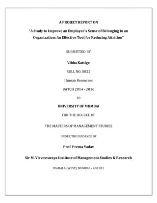 A PROJECT REPORT ON
“A Study to Improve an Employee's Sense of Belonging in an
Organization: An Effective Tool for Reducing Attrition”
SUBMITTED BY
Vibha Kattige
ROLL NO. 5022
Human Resources
BATCH 2014 - 2016
TO
UNIVERSITY OF MUMBAI
FOR THE DEGREE OF
THE MASTERS OF MANAGEMENT STUDIES
UNDER THE GUIDANCE OF
Prof. Prema Yadav
Sir M. Visvesvaraya Institute of Management Studies & Research
WADALA (WEST), MUMBAI – 400 031
 