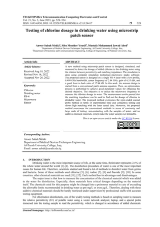 TELKOMNIKA Telecommunication Computing Electronics and Control
Vol. 21, No. 3, June 2023, pp. 528~534
ISSN: 1693-6930, DOI: 10.12928/TELKOMNIKA.v21i3.24417  528
Journal homepage: http://telkomnika.uad.ac.id
Testing of chlorine dosage in drinking water using microstrip
patch sensor
Anwer Sabah Mekki1
, Siba Monther Yousif2
, Mustafa Mohammed Jawad Abed1
1
Department of Medical Devices Techniques Engineering, Al-Turath University College, Iraq
2
Department of Electronic and Communications Engineering, College of Engineering, Al-Nahrain University, Iraq
Article Info ABSTRACT
Article history:
Received Aug 19, 2022
Revised Nov 16, 2022
Accepted Nov 26, 2022
A new method using microstrip patch sensor is designed, simulated, and
measured to detect the dosage of added chlorine to the drinking water using
the relation between permittivity and matching impedance. The simulation is
done using computer simulation technology-microwave studio software.
The proposed sensor is designed on a single FR-4 layer with a low profile,
0.499 GHz bandwidth, center frequency of 2.94 GHz, gain of 6.55 dBi, and
a good front to back ratio of 17.84 dB. In this work, the antenna design is
started from a conventional patch antenna equation. Then, an optimization
process is performed to achieve good parameter values for obtaining the
desired objective. The objective is to utilize the microwave frequency to
measure the chlorine dosage in water. The measurement results proved that
the matching impedance can be used to find out the dosage of chlorine in
drinkable water. The proposed method overcomes the open-ended coaxial
probe method in terms of experimental time and contactless testing and
shows high matching with the latter actual data. Moreover, the proposed
method overcomes the conventional methods in terms of continuity and
large scale of testing, non-contacting with the samples of water, and no
additive chemical materials, which make the water samples not drinkable.
Keywords:
Chlorine
Drinking water
FR-4
Microwave
Sensor
This is an open access article under the CC BY-SA license.
Corresponding Author:
Anwer Sabah Mekki
Department of Medical Devices Techniques Engineering
Al-Turath University College, Iraq
Email: anwer.sabah@turath.edu.iq
1. INTRODUCTION
Drinking water is the most important source of life, at the same time, freshwater represents 2.5% of
the whole water around the world [1]-[4]. The disinfection procedure of water is one of the most important
issues for human life. Therefore, scientists studied and found a lot of methods to disinfect water from germs
and bacteria. Some of these methods used chlorine [5], [6], iodine [7], [8] and fluoride [9], [10]. In some
countries, other chemical materials are used [11], [12]. Each method has its advantages and disadvantages.
The major issue is that how to measure the concentration of the chemical material which was added
to the water for disinfection. Especially, these materials have critical dosages depending on the material
itself. The chemicals used for this purpose might be changed into a poisonous material in case of exceeding
the allowable limits recommended in drinking water as per mg/L or even μg/L. Therefore, dealing with these
additive chemical materials should be hardly restricted under supervision by professional staffs with accurate
testing equipment.
For chlorination disinfectants, one of the widely testing methods is based on sampling water to measure
the relative permittivity (Ɛ𝑟) of potable water using a vector network analyzer, laptop, and a special probe
immersed into the testing sample to read the permittivity, which is changed in accordance of added chemicals.
 