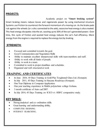 PROJECTS:
Academic project on “Smart braking system”
Smart braking means reduce losses and regenerate power by using mechanical structure
Systems use friction to counteract the forward momentum of a moving car. As the brake pads
rub against the wheels (or a disc connected to the axle), excessive heat energy is also created.
This heat energy dissipates into the air, wasting up to 30% of the car's generated power. Over
time, this cycle of friction and wasted heat energy reduces the car's fuel efficiency. More
energy from the engine is required to replace the energy lost by braking.
STRENGTH:
 Focused and committed towards the goal.
 Good Communication and Negotiation Skills
 Ability to maintain excellent interpersonal skills with team-members and staff.
 Ability to work with all kinds of people.
 Ability to work in a team.
 Committed to work in project deadlines and schedules.
 Organized and well structured at work
TRAINING AND CERTIFICATES
 In June 2010, 45 Days Training in Gold Plus Toughened Glass Ltd. (Sonepat).
 In July 2011, 45 Days Training in Haryana Roadways (Sonepat).
 One Year Diploma in Computer Application.
 One year teaching experience in Mukhi polytechnic college Gohana.
 3 month certificate of Auto cad 2007.
 In July 2014, 45 Days Training on ICICI v/s HDFC comparative study.
KEY SKILLS:
 Strong analytical and co- ordination skills.
 Great learning and understanding ability.
 COMPUTER DESINING.
 INTERNET SEARCHING.
 