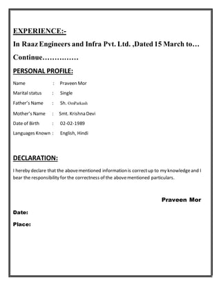 EXPERIENCE:-
In RaazEngineers and Infra Pvt. Ltd. ,Dated 15 March to…
Continue……………
PERSONAL PROFILE:
Name : Praveen Mor
Marital status : Single
Father’s Name : Sh. OmParkash
Mother’s Name : Smt. Krishna Devi
Date of Birth : 02-02-1989
Languages Known : English, Hindi
DECLARATION:
I hereby declare that the abovementioned information is correctup to my knowledgeand I
bear the responsibility for the correctness of the abovementioned particulars.
Praveen Mor
Date:
Place:
 