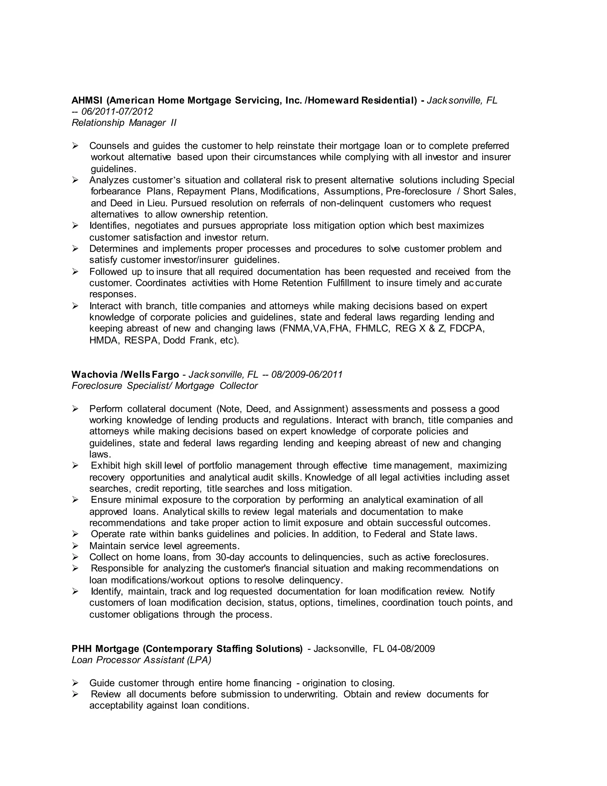 AHMSI (American Home Mortgage Servicing, Inc. /Homeward Residential) - Jacksonville, FL
-- 06/2011-07/2012
Relationship Manager II
 Counsels and guides the customer to help reinstate their mortgage loan or to complete preferred
workout alternative based upon their circumstances while complying with all investor and insurer
guidelines.
 Analyzes customer’s situation and collateral risk to present alternative solutions including Special
forbearance Plans, Repayment Plans, Modifications, Assumptions, Pre-foreclosure / Short Sales,
and Deed in Lieu. Pursued resolution on referrals of non-delinquent customers who request
alternatives to allow ownership retention.
 Identifies, negotiates and pursues appropriate loss mitigation option which best maximizes
customer satisfaction and investor return.
 Determines and implements proper processes and procedures to solve customer problem and
satisfy customer investor/insurer guidelines.
 Followed up to insure that all required documentation has been requested and received from the
customer. Coordinates activities with Home Retention Fulfillment to insure timely and accurate
responses.
 Interact with branch, title companies and attorneys while making decisions based on expert
knowledge of corporate policies and guidelines, state and federal laws regarding lending and
keeping abreast of new and changing laws (FNMA,VA,FHA, FHMLC, REG X & Z, FDCPA,
HMDA, RESPA, Dodd Frank, etc).
Wachovia /WellsFargo - Jacksonville, FL -- 08/2009-06/2011
Foreclosure Specialist/ Mortgage Collector
 Perform collateral document (Note, Deed, and Assignment) assessments and possess a good
working knowledge of lending products and regulations. Interact with branch, title companies and
attorneys while making decisions based on expert knowledge of corporate policies and
guidelines, state and federal laws regarding lending and keeping abreast of new and changing
laws.
 Exhibit high skill level of portfolio management through effective time management, maximizing
recovery opportunities and analytical audit skills. Knowledge of all legal activities including asset
searches, credit reporting, title searches and loss mitigation.
 Ensure minimal exposure to the corporation by performing an analytical examination of all
approved loans. Analytical skills to review legal materials and documentation to make
recommendations and take proper action to limit exposure and obtain successful outcomes.
 Operate rate within banks guidelines and policies. In addition, to Federal and State laws.
 Maintain service level agreements.
 Collect on home loans, from 30-day accounts to delinquencies, such as active foreclosures.
 Responsible for analyzing the customer's financial situation and making recommendations on
loan modifications/workout options to resolve delinquency.
 Identify, maintain, track and log requested documentation for loan modification review. Notify
customers of loan modification decision, status, options, timelines, coordination touch points, and
customer obligations through the process.
PHH Mortgage (Contemporary Staffing Solutions) - Jacksonville, FL 04-08/2009
Loan Processor Assistant (LPA)
 Guide customer through entire home financing - origination to closing.
 Review all documents before submission to underwriting. Obtain and review documents for
acceptability against loan conditions.
 