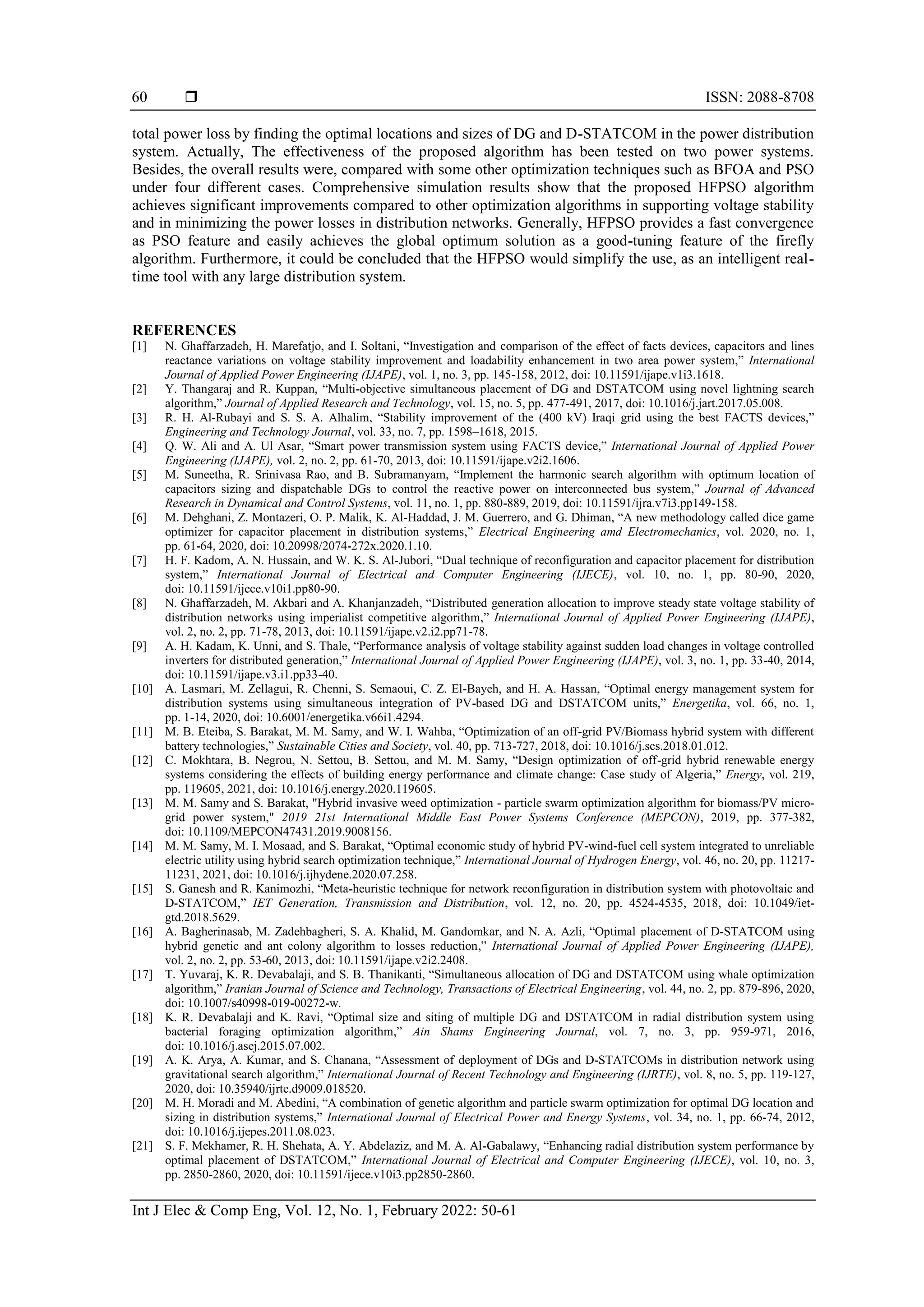  ISSN: 2088-8708
Int J Elec & Comp Eng, Vol. 12, No. 1, February 2022: 50-61
60
total power loss by finding the optimal locations and sizes of DG and D-STATCOM in the power distribution
system. Actually, The effectiveness of the proposed algorithm has been tested on two power systems.
Besides, the overall results were, compared with some other optimization techniques such as BFOA and PSO
under four different cases. Comprehensive simulation results show that the proposed HFPSO algorithm
achieves significant improvements compared to other optimization algorithms in supporting voltage stability
and in minimizing the power losses in distribution networks. Generally, HFPSO provides a fast convergence
as PSO feature and easily achieves the global optimum solution as a good-tuning feature of the firefly
algorithm. Furthermore, it could be concluded that the HFPSO would simplify the use, as an intelligent real-
time tool with any large distribution system.
REFERENCES
[1] N. Ghaffarzadeh, H. Marefatjo, and I. Soltani, “Investigation and comparison of the effect of facts devices, capacitors and lines
reactance variations on voltage stability improvement and loadability enhancement in two area power system,” International
Journal of Applied Power Engineering (IJAPE), vol. 1, no. 3, pp. 145-158, 2012, doi: 10.11591/ijape.v1i3.1618.
[2] Y. Thangaraj and R. Kuppan, “Multi-objective simultaneous placement of DG and DSTATCOM using novel lightning search
algorithm,” Journal of Applied Research and Technology, vol. 15, no. 5, pp. 477-491, 2017, doi: 10.1016/j.jart.2017.05.008.
[3] R. H. Al-Rubayi and S. S. A. Alhalim, “Stability improvement of the (400 kV) Iraqi grid using the best FACTS devices,”
Engineering and Technology Journal, vol. 33, no. 7, pp. 1598–1618, 2015.
[4] Q. W. Ali and A. Ul Asar, “Smart power transmission system using FACTS device,” International Journal of Applied Power
Engineering (IJAPE), vol. 2, no. 2, pp. 61-70, 2013, doi: 10.11591/ijape.v2i2.1606.
[5] M. Suneetha, R. Srinivasa Rao, and B. Subramanyam, “Implement the harmonic search algorithm with optimum location of
capacitors sizing and dispatchable DGs to control the reactive power on interconnected bus system,” Journal of Advanced
Research in Dynamical and Control Systems, vol. 11, no. 1, pp. 880-889, 2019, doi: 10.11591/ijra.v7i3.pp149-158.
[6] M. Dehghani, Z. Montazeri, O. P. Malik, K. Al-Haddad, J. M. Guerrero, and G. Dhiman, “A new methodology called dice game
optimizer for capacitor placement in distribution systems,” Electrical Engineering amd Electromechanics, vol. 2020, no. 1,
pp. 61-64, 2020, doi: 10.20998/2074-272x.2020.1.10.
[7] H. F. Kadom, A. N. Hussain, and W. K. S. Al-Jubori, “Dual technique of reconfiguration and capacitor placement for distribution
system,” International Journal of Electrical and Computer Engineering (IJECE), vol. 10, no. 1, pp. 80-90, 2020,
doi: 10.11591/ijece.v10i1.pp80-90.
[8] N. Ghaffarzadeh, M. Akbari and A. Khanjanzadeh, “Distributed generation allocation to improve steady state voltage stability of
distribution networks using imperialist competitive algorithm,” International Journal of Applied Power Engineering (IJAPE),
vol. 2, no. 2, pp. 71-78, 2013, doi: 10.11591/ijape.v2.i2.pp71-78.
[9] A. H. Kadam, K. Unni, and S. Thale, “Performance analysis of voltage stability against sudden load changes in voltage controlled
inverters for distributed generation,” International Journal of Applied Power Engineering (IJAPE), vol. 3, no. 1, pp. 33-40, 2014,
doi: 10.11591/ijape.v3.i1.pp33-40.
[10] A. Lasmari, M. Zellagui, R. Chenni, S. Semaoui, C. Z. El-Bayeh, and H. A. Hassan, “Optimal energy management system for
distribution systems using simultaneous integration of PV-based DG and DSTATCOM units,” Energetika, vol. 66, no. 1,
pp. 1-14, 2020, doi: 10.6001/energetika.v66i1.4294.
[11] M. B. Eteiba, S. Barakat, M. M. Samy, and W. I. Wahba, “Optimization of an off-grid PV/Biomass hybrid system with different
battery technologies,” Sustainable Cities and Society, vol. 40, pp. 713-727, 2018, doi: 10.1016/j.scs.2018.01.012.
[12] C. Mokhtara, B. Negrou, N. Settou, B. Settou, and M. M. Samy, “Design optimization of off-grid hybrid renewable energy
systems considering the effects of building energy performance and climate change: Case study of Algeria,” Energy, vol. 219,
pp. 119605, 2021, doi: 10.1016/j.energy.2020.119605.
[13] M. M. Samy and S. Barakat, "Hybrid invasive weed optimization - particle swarm optimization algorithm for biomass/PV micro-
grid power system," 2019 21st International Middle East Power Systems Conference (MEPCON), 2019, pp. 377-382,
doi: 10.1109/MEPCON47431.2019.9008156.
[14] M. M. Samy, M. I. Mosaad, and S. Barakat, “Optimal economic study of hybrid PV-wind-fuel cell system integrated to unreliable
electric utility using hybrid search optimization technique,” International Journal of Hydrogen Energy, vol. 46, no. 20, pp. 11217-
11231, 2021, doi: 10.1016/j.ijhydene.2020.07.258.
[15] S. Ganesh and R. Kanimozhi, “Meta-heuristic technique for network reconfiguration in distribution system with photovoltaic and
D-STATCOM,” IET Generation, Transmission and Distribution, vol. 12, no. 20, pp. 4524-4535, 2018, doi: 10.1049/iet-
gtd.2018.5629.
[16] A. Bagherinasab, M. Zadehbagheri, S. A. Khalid, M. Gandomkar, and N. A. Azli, “Optimal placement of D-STATCOM using
hybrid genetic and ant colony algorithm to losses reduction,” International Journal of Applied Power Engineering (IJAPE),
vol. 2, no. 2, pp. 53-60, 2013, doi: 10.11591/ijape.v2i2.2408.
[17] T. Yuvaraj, K. R. Devabalaji, and S. B. Thanikanti, “Simultaneous allocation of DG and DSTATCOM using whale optimization
algorithm,” Iranian Journal of Science and Technology, Transactions of Electrical Engineering, vol. 44, no. 2, pp. 879-896, 2020,
doi: 10.1007/s40998-019-00272-w.
[18] K. R. Devabalaji and K. Ravi, “Optimal size and siting of multiple DG and DSTATCOM in radial distribution system using
bacterial foraging optimization algorithm,” Ain Shams Engineering Journal, vol. 7, no. 3, pp. 959-971, 2016,
doi: 10.1016/j.asej.2015.07.002.
[19] A. K. Arya, A. Kumar, and S. Chanana, “Assessment of deployment of DGs and D-STATCOMs in distribution network using
gravitational search algorithm,” International Journal of Recent Technology and Engineering (IJRTE), vol. 8, no. 5, pp. 119-127,
2020, doi: 10.35940/ijrte.d9009.018520.
[20] M. H. Moradi and M. Abedini, “A combination of genetic algorithm and particle swarm optimization for optimal DG location and
sizing in distribution systems,” International Journal of Electrical Power and Energy Systems, vol. 34, no. 1, pp. 66-74, 2012,
doi: 10.1016/j.ijepes.2011.08.023.
[21] S. F. Mekhamer, R. H. Shehata, A. Y. Abdelaziz, and M. A. Al-Gabalawy, “Enhancing radial distribution system performance by
optimal placement of DSTATCOM,” International Journal of Electrical and Computer Engineering (IJECE), vol. 10, no. 3,
pp. 2850-2860, 2020, doi: 10.11591/ijece.v10i3.pp2850-2860.
 