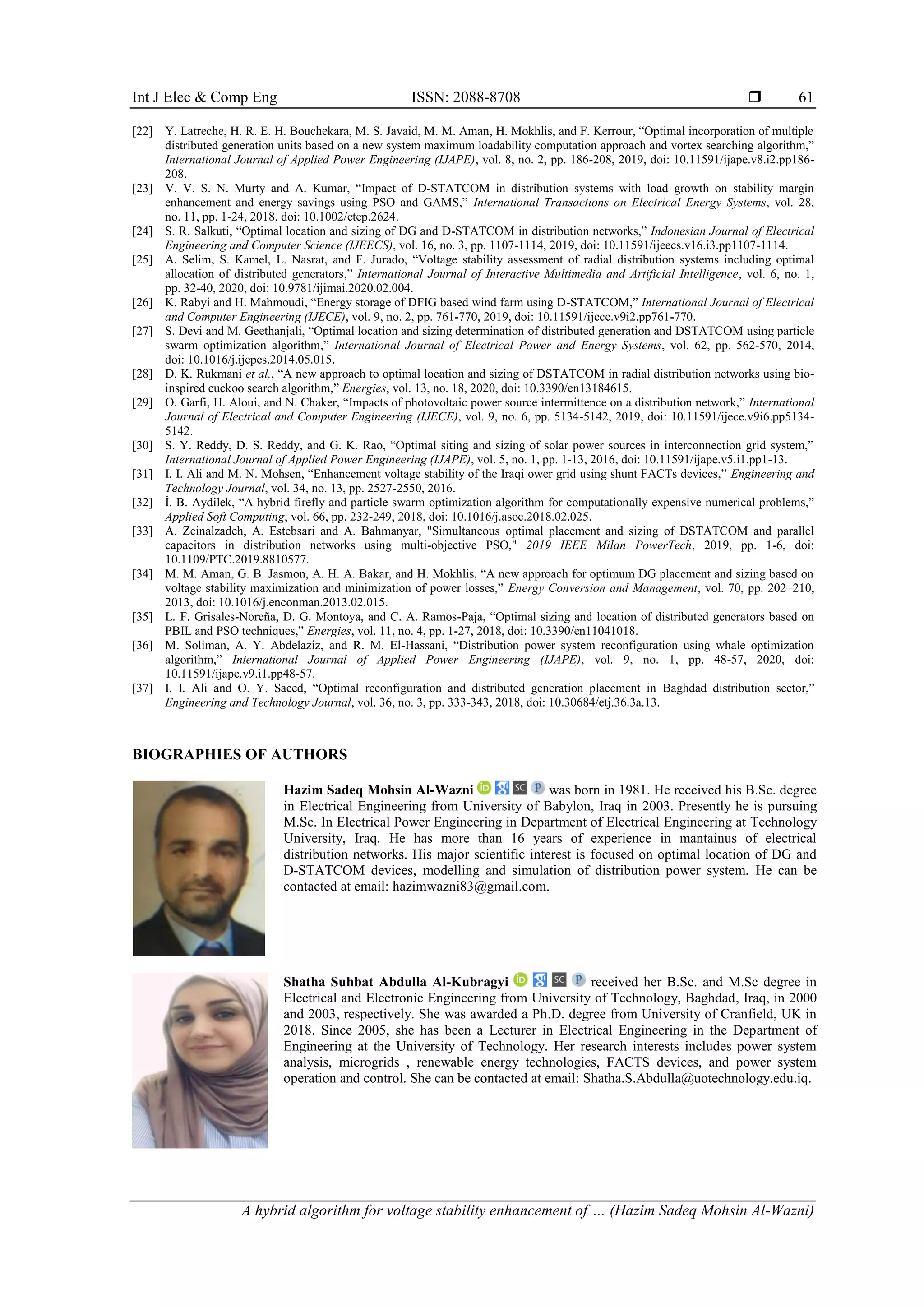Int J Elec & Comp Eng ISSN: 2088-8708 
A hybrid algorithm for voltage stability enhancement of … (Hazim Sadeq Mohsin Al-Wazni)
61
[22] Y. Latreche, H. R. E. H. Bouchekara, M. S. Javaid, M. M. Aman, H. Mokhlis, and F. Kerrour, “Optimal incorporation of multiple
distributed generation units based on a new system maximum loadability computation approach and vortex searching algorithm,”
International Journal of Applied Power Engineering (IJAPE), vol. 8, no. 2, pp. 186-208, 2019, doi: 10.11591/ijape.v8.i2.pp186-
208.
[23] V. V. S. N. Murty and A. Kumar, “Impact of D-STATCOM in distribution systems with load growth on stability margin
enhancement and energy savings using PSO and GAMS,” International Transactions on Electrical Energy Systems, vol. 28,
no. 11, pp. 1-24, 2018, doi: 10.1002/etep.2624.
[24] S. R. Salkuti, “Optimal location and sizing of DG and D-STATCOM in distribution networks,” Indonesian Journal of Electrical
Engineering and Computer Science (IJEECS), vol. 16, no. 3, pp. 1107-1114, 2019, doi: 10.11591/ijeecs.v16.i3.pp1107-1114.
[25] A. Selim, S. Kamel, L. Nasrat, and F. Jurado, “Voltage stability assessment of radial distribution systems including optimal
allocation of distributed generators,” International Journal of Interactive Multimedia and Artificial Intelligence, vol. 6, no. 1,
pp. 32-40, 2020, doi: 10.9781/ijimai.2020.02.004.
[26] K. Rabyi and H. Mahmoudi, “Energy storage of DFIG based wind farm using D-STATCOM,” International Journal of Electrical
and Computer Engineering (IJECE), vol. 9, no. 2, pp. 761-770, 2019, doi: 10.11591/ijece.v9i2.pp761-770.
[27] S. Devi and M. Geethanjali, “Optimal location and sizing determination of distributed generation and DSTATCOM using particle
swarm optimization algorithm,” International Journal of Electrical Power and Energy Systems, vol. 62, pp. 562-570, 2014,
doi: 10.1016/j.ijepes.2014.05.015.
[28] D. K. Rukmani et al., “A new approach to optimal location and sizing of DSTATCOM in radial distribution networks using bio-
inspired cuckoo search algorithm,” Energies, vol. 13, no. 18, 2020, doi: 10.3390/en13184615.
[29] O. Garfi, H. Aloui, and N. Chaker, “Impacts of photovoltaic power source intermittence on a distribution network,” International
Journal of Electrical and Computer Engineering (IJECE), vol. 9, no. 6, pp. 5134-5142, 2019, doi: 10.11591/ijece.v9i6.pp5134-
5142.
[30] S. Y. Reddy, D. S. Reddy, and G. K. Rao, “Optimal siting and sizing of solar power sources in interconnection grid system,”
International Journal of Applied Power Engineering (IJAPE), vol. 5, no. 1, pp. 1-13, 2016, doi: 10.11591/ijape.v5.i1.pp1-13.
[31] I. I. Ali and M. N. Mohsen, “Enhancement voltage stability of the Iraqi ower grid using shunt FACTs devices,” Engineering and
Technology Journal, vol. 34, no. 13, pp. 2527-2550, 2016.
[32] İ. B. Aydilek, “A hybrid firefly and particle swarm optimization algorithm for computationally expensive numerical problems,”
Applied Soft Computing, vol. 66, pp. 232-249, 2018, doi: 10.1016/j.asoc.2018.02.025.
[33] A. Zeinalzadeh, A. Estebsari and A. Bahmanyar, "Simultaneous optimal placement and sizing of DSTATCOM and parallel
capacitors in distribution networks using multi-objective PSO," 2019 IEEE Milan PowerTech, 2019, pp. 1-6, doi:
10.1109/PTC.2019.8810577.
[34] M. M. Aman, G. B. Jasmon, A. H. A. Bakar, and H. Mokhlis, “A new approach for optimum DG placement and sizing based on
voltage stability maximization and minimization of power losses,” Energy Conversion and Management, vol. 70, pp. 202–210,
2013, doi: 10.1016/j.enconman.2013.02.015.
[35] L. F. Grisales-Noreña, D. G. Montoya, and C. A. Ramos-Paja, “Optimal sizing and location of distributed generators based on
PBIL and PSO techniques,” Energies, vol. 11, no. 4, pp. 1-27, 2018, doi: 10.3390/en11041018.
[36] M. Soliman, A. Y. Abdelaziz, and R. M. El-Hassani, “Distribution power system reconfiguration using whale optimization
algorithm,” International Journal of Applied Power Engineering (IJAPE), vol. 9, no. 1, pp. 48-57, 2020, doi:
10.11591/ijape.v9.i1.pp48-57.
[37] I. I. Ali and O. Y. Saeed, “Optimal reconfiguration and distributed generation placement in Baghdad distribution sector,”
Engineering and Technology Journal, vol. 36, no. 3, pp. 333-343, 2018, doi: 10.30684/etj.36.3a.13.
BIOGRAPHIES OF AUTHORS
Hazim Sadeq Mohsin Al-Wazni was born in 1981. He received his B.Sc. degree
in Electrical Engineering from University of Babylon, Iraq in 2003. Presently he is pursuing
M.Sc. In Electrical Power Engineering in Department of Electrical Engineering at Technology
University, Iraq. He has more than 16 years of experience in mantainus of electrical
distribution networks. His major scientific interest is focused on optimal location of DG and
D-STATCOM devices, modelling and simulation of distribution power system. He can be
contacted at email: hazimwazni83@gmail.com.
Shatha Suhbat Abdulla Al-Kubragyi received her B.Sc. and M.Sc degree in
Electrical and Electronic Engineering from University of Technology, Baghdad, Iraq, in 2000
and 2003, respectively. She was awarded a Ph.D. degree from University of Cranfield, UK in
2018. Since 2005, she has been a Lecturer in Electrical Engineering in the Department of
Engineering at the University of Technology. Her research interests includes power system
analysis, microgrids , renewable energy technologies, FACTS devices, and power system
operation and control. She can be contacted at email: Shatha.S.Abdulla@uotechnology.edu.iq.
 