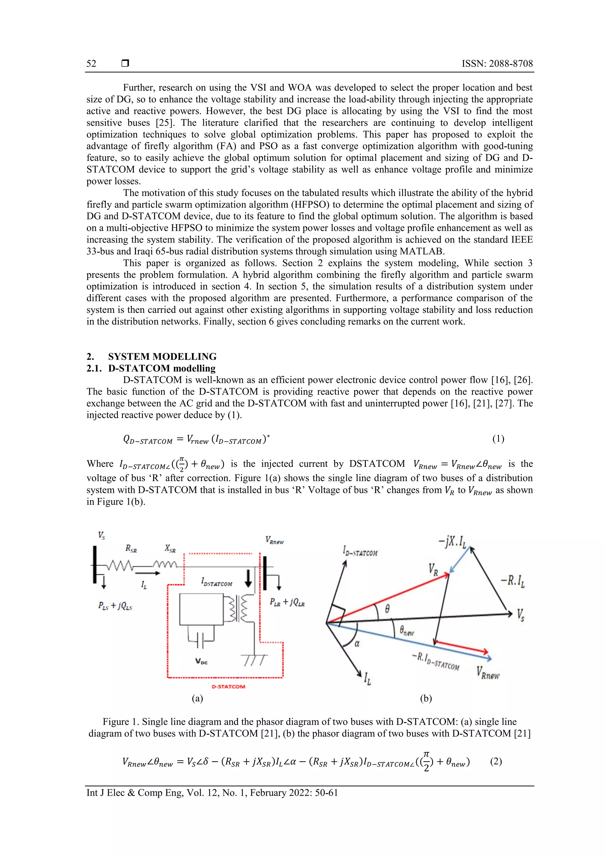  ISSN: 2088-8708
Int J Elec & Comp Eng, Vol. 12, No. 1, February 2022: 50-61
52
Further, research on using the VSI and WOA was developed to select the proper location and best
size of DG, so to enhance the voltage stability and increase the load-ability through injecting the appropriate
active and reactive powers. However, the best DG place is allocating by using the VSI to find the most
sensitive buses [25]. The literature clarified that the researchers are continuing to develop intelligent
optimization techniques to solve global optimization problems. This paper has proposed to exploit the
advantage of firefly algorithm (FA) and PSO as a fast converge optimization algorithm with good-tuning
feature, so to easily achieve the global optimum solution for optimal placement and sizing of DG and D-
STATCOM device to support the grid’s voltage stability as well as enhance voltage profile and minimize
power losses.
The motivation of this study focuses on the tabulated results which illustrate the ability of the hybrid
firefly and particle swarm optimization algorithm (HFPSO) to determine the optimal placement and sizing of
DG and D-STATCOM device, due to its feature to find the global optimum solution. The algorithm is based
on a multi-objective HFPSO to minimize the system power losses and voltage profile enhancement as well as
increasing the system stability. The verification of the proposed algorithm is achieved on the standard IEEE
33-bus and Iraqi 65-bus radial distribution systems through simulation using MATLAB.
This paper is organized as follows. Section 2 explains the system modeling, While section 3
presents the problem formulation. A hybrid algorithm combining the firefly algorithm and particle swarm
optimization is introduced in section 4. In section 5, the simulation results of a distribution system under
different cases with the proposed algorithm are presented. Furthermore, a performance comparison of the
system is then carried out against other existing algorithms in supporting voltage stability and loss reduction
in the distribution networks. Finally, section 6 gives concluding remarks on the current work.
2. SYSTEM MODELLING
2.1. D-STATCOM modelling
D-STATCOM is well-known as an efficient power electronic device control power flow [16], [26].
The basic function of the D-STATCOM is providing reactive power that depends on the reactive power
exchange between the AC grid and the D-STATCOM with fast and uninterrupted power [16], [21], [27]. The
injected reactive power deduce by (1).
𝑄𝐷−𝑆𝑇𝐴𝑇𝐶𝑂𝑀 = 𝑉
𝑟𝑛𝑒𝑤 (𝐼𝐷−𝑆𝑇𝐴𝑇𝐶𝑂𝑀)∗
(1)
Where 𝐼𝐷−𝑆𝑇𝐴𝑇𝐶𝑂𝑀∠((
𝜋
2
) + 𝜃𝑛𝑒𝑤) is the injected current by DSTATCOM 𝑉𝑅𝑛𝑒𝑤 = 𝑉𝑅𝑛𝑒𝑤∠𝜃𝑛𝑒𝑤 is the
voltage of bus ‘R’ after correction. Figure 1(a) shows the single line diagram of two buses of a distribution
system with D-STATCOM that is installed in bus ‘R’ Voltage of bus ‘R’ changes from 𝑉𝑅 to 𝑉𝑅𝑛𝑒𝑤 as shown
in Figure 1(b).
(a) (b)
Figure 1. Single line diagram and the phasor diagram of two buses with D-STATCOM: (a) single line
diagram of two buses with D-STATCOM [21], (b) the phasor diagram of two buses with D-STATCOM [21]
𝑉𝑅𝑛𝑒𝑤∠𝜃𝑛𝑒𝑤 = 𝑉𝑆∠𝛿 − (𝑅𝑆𝑅 + 𝑗𝑋𝑆𝑅)𝐼𝐿∠𝛼 − (𝑅𝑆𝑅 + 𝑗𝑋𝑆𝑅)𝐼𝐷−𝑆𝑇𝐴𝑇𝐶𝑂𝑀∠((
𝜋
2
) + 𝜃𝑛𝑒𝑤) (2)
 