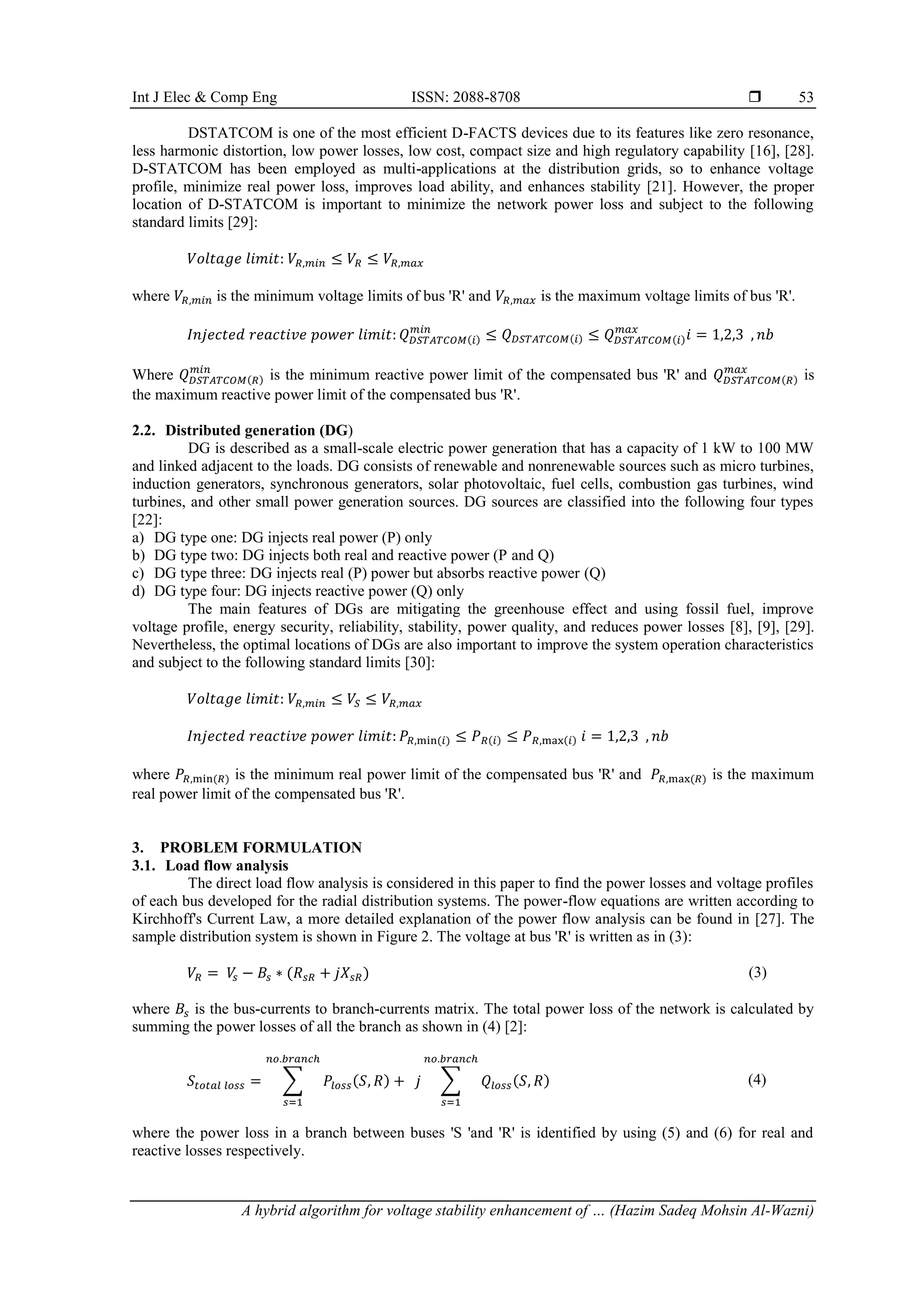 Int J Elec & Comp Eng ISSN: 2088-8708 
A hybrid algorithm for voltage stability enhancement of … (Hazim Sadeq Mohsin Al-Wazni)
53
DSTATCOM is one of the most efficient D-FACTS devices due to its features like zero resonance,
less harmonic distortion, low power losses, low cost, compact size and high regulatory capability [16], [28].
D-STATCOM has been employed as multi-applications at the distribution grids, so to enhance voltage
profile, minimize real power loss, improves load ability, and enhances stability [21]. However, the proper
location of D-STATCOM is important to minimize the network power loss and subject to the following
standard limits [29]:
𝑉𝑜𝑙𝑡𝑎𝑔𝑒 𝑙𝑖𝑚𝑖𝑡: 𝑉𝑅,𝑚𝑖𝑛 ≤ 𝑉𝑅 ≤ 𝑉𝑅,𝑚𝑎𝑥
where 𝑉𝑅,𝑚𝑖𝑛 is the minimum voltage limits of bus 'R' and 𝑉𝑅,𝑚𝑎𝑥 is the maximum voltage limits of bus 'R'.
𝐼𝑛𝑗𝑒𝑐𝑡𝑒𝑑 𝑟𝑒𝑎𝑐𝑡𝑖𝑣𝑒 𝑝𝑜𝑤𝑒𝑟 𝑙𝑖𝑚𝑖𝑡: 𝑄𝐷𝑆𝑇𝐴𝑇𝐶𝑂𝑀(𝑖)
𝑚𝑖𝑛
≤ 𝑄𝐷𝑆𝑇𝐴𝑇𝐶𝑂𝑀(𝑖) ≤ 𝑄𝐷𝑆𝑇𝐴𝑇𝐶𝑂𝑀(𝑖)
𝑚𝑎𝑥
𝑖 = 1,2,3 , 𝑛𝑏
Where 𝑄𝐷𝑆𝑇𝐴𝑇𝐶𝑂𝑀(𝑅)
𝑚𝑖𝑛
is the minimum reactive power limit of the compensated bus 'R' and 𝑄𝐷𝑆𝑇𝐴𝑇𝐶𝑂𝑀(𝑅)
𝑚𝑎𝑥
is
the maximum reactive power limit of the compensated bus 'R'.
2.2. Distributed generation (DG)
DG is described as a small-scale electric power generation that has a capacity of 1 kW to 100 MW
and linked adjacent to the loads. DG consists of renewable and nonrenewable sources such as micro turbines,
induction generators, synchronous generators, solar photovoltaic, fuel cells, combustion gas turbines, wind
turbines, and other small power generation sources. DG sources are classified into the following four types
[22]:
a) DG type one: DG injects real power (P) only
b) DG type two: DG injects both real and reactive power (P and Q)
c) DG type three: DG injects real (P) power but absorbs reactive power (Q)
d) DG type four: DG injects reactive power (Q) only
The main features of DGs are mitigating the greenhouse effect and using fossil fuel, improve
voltage profile, energy security, reliability, stability, power quality, and reduces power losses [8], [9], [29].
Nevertheless, the optimal locations of DGs are also important to improve the system operation characteristics
and subject to the following standard limits [30]:
𝑉𝑜𝑙𝑡𝑎𝑔𝑒 𝑙𝑖𝑚𝑖𝑡: 𝑉𝑅,𝑚𝑖𝑛 ≤ 𝑉𝑆 ≤ 𝑉𝑅,𝑚𝑎𝑥
𝐼𝑛𝑗𝑒𝑐𝑡𝑒𝑑 𝑟𝑒𝑎𝑐𝑡𝑖𝑣𝑒 𝑝𝑜𝑤𝑒𝑟 𝑙𝑖𝑚𝑖𝑡: 𝑃𝑅,min(𝑖) ≤ 𝑃𝑅(𝑖) ≤ 𝑃𝑅,max(𝑖) 𝑖 = 1,2,3 , 𝑛𝑏
where 𝑃𝑅,min(𝑅) is the minimum real power limit of the compensated bus 'R' and 𝑃𝑅,max(𝑅) is the maximum
real power limit of the compensated bus 'R'.
3. PROBLEM FORMULATION
3.1. Load flow analysis
The direct load flow analysis is considered in this paper to find the power losses and voltage profiles
of each bus developed for the radial distribution systems. The power-flow equations are written according to
Kirchhoff's Current Law, a more detailed explanation of the power flow analysis can be found in [27]. The
sample distribution system is shown in Figure 2. The voltage at bus 'R' is written as in (3):
𝑉𝑅 = 𝑉
𝑠 − 𝐵𝑠 ∗ (𝑅𝑠𝑅 + 𝑗𝑋𝑠𝑅) (3)
where 𝐵𝑠 is the bus-currents to branch-currents matrix. The total power loss of the network is calculated by
summing the power losses of all the branch as shown in (4) [2]:
𝑆𝑡𝑜𝑡𝑎𝑙 𝑙𝑜𝑠𝑠 = ∑ 𝑃𝑙𝑜𝑠𝑠(𝑆, 𝑅)
𝑛𝑜.𝑏𝑟𝑎𝑛𝑐ℎ
𝑠=1
+ 𝑗 ∑ 𝑄𝑙𝑜𝑠𝑠(𝑆, 𝑅)
𝑛𝑜.𝑏𝑟𝑎𝑛𝑐ℎ
𝑠=1
(4)
where the power loss in a branch between buses 'S 'and 'R' is identified by using (5) and (6) for real and
reactive losses respectively.
 