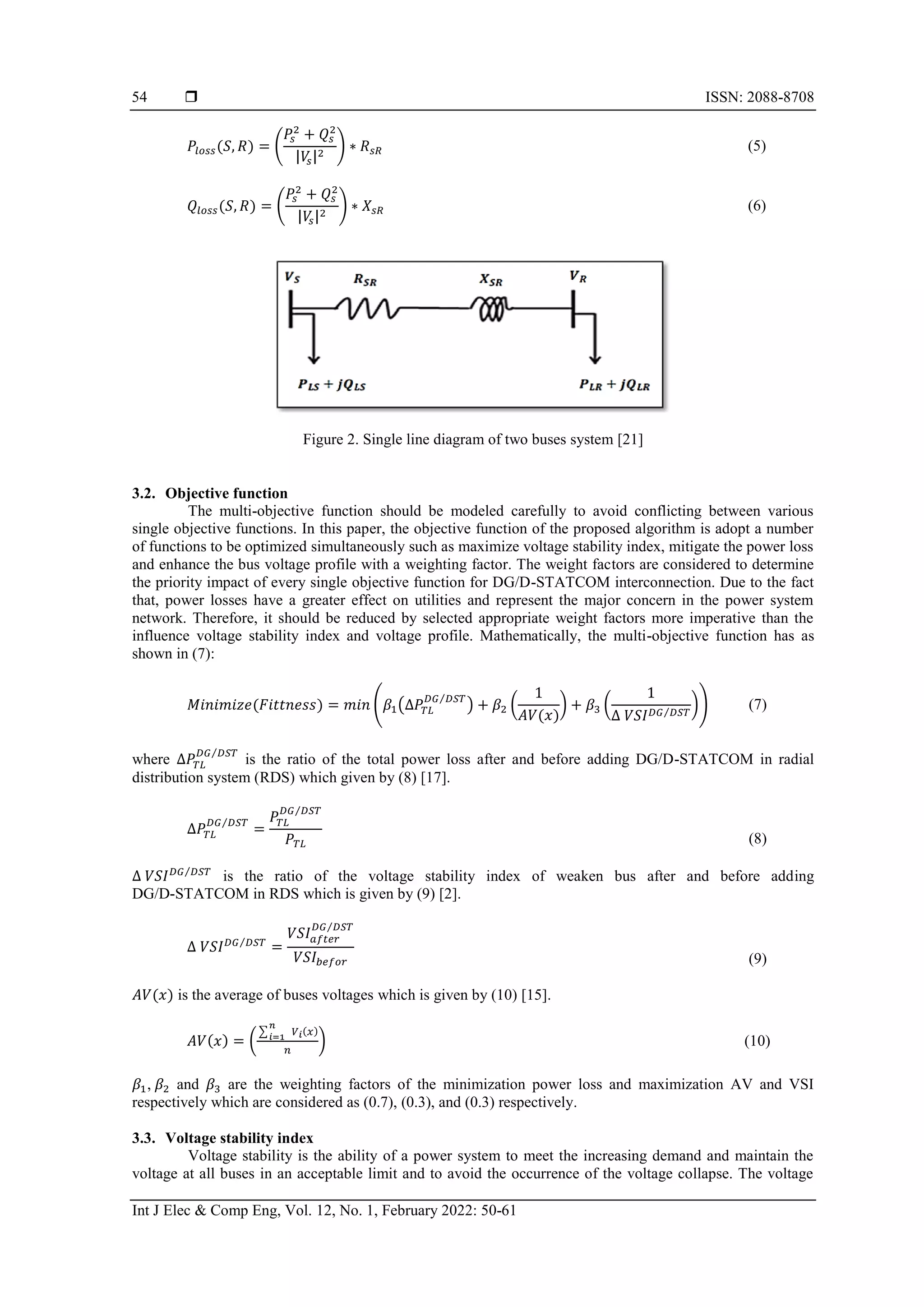  ISSN: 2088-8708
Int J Elec & Comp Eng, Vol. 12, No. 1, February 2022: 50-61
54
𝑃𝑙𝑜𝑠𝑠(𝑆, 𝑅) = (
𝑃𝑠
2
+ 𝑄𝑠
2
|𝑉
𝑠|2
) ∗ 𝑅𝑠𝑅 (5)
𝑄𝑙𝑜𝑠𝑠(𝑆, 𝑅) = (
𝑃𝑠
2
+ 𝑄𝑠
2
|𝑉
𝑠|2
) ∗ 𝑋𝑠𝑅 (6)
Figure 2. Single line diagram of two buses system [21]
3.2. Objective function
The multi-objective function should be modeled carefully to avoid conflicting between various
single objective functions. In this paper, the objective function of the proposed algorithm is adopt a number
of functions to be optimized simultaneously such as maximize voltage stability index, mitigate the power loss
and enhance the bus voltage profile with a weighting factor. The weight factors are considered to determine
the priority impact of every single objective function for DG/D-STATCOM interconnection. Due to the fact
that, power losses have a greater effect on utilities and represent the major concern in the power system
network. Therefore, it should be reduced by selected appropriate weight factors more imperative than the
influence voltage stability index and voltage profile. Mathematically, the multi-objective function has as
shown in (7):
𝑀𝑖𝑛𝑖𝑚𝑖𝑧𝑒(𝐹𝑖𝑡𝑡𝑛𝑒𝑠𝑠) = 𝑚𝑖𝑛 (𝛽1(∆𝑃𝑇𝐿
𝐷𝐺 𝐷𝑆𝑇
⁄
) + 𝛽2 (
1
𝐴𝑉(𝑥)
) + 𝛽3 (
1
∆ 𝑉𝑆𝐼𝐷𝐺 𝐷𝑆𝑇
⁄
)) (7)
where ∆𝑃𝑇𝐿
𝐷𝐺 𝐷𝑆𝑇
⁄
is the ratio of the total power loss after and before adding DG/D-STATCOM in radial
distribution system (RDS) which given by (8) [17].
∆𝑃𝑇𝐿
𝐷𝐺 𝐷𝑆𝑇
⁄
=
𝑃𝑇𝐿
𝐷𝐺 𝐷𝑆𝑇
⁄
𝑃𝑇𝐿 (8)
∆ 𝑉𝑆𝐼𝐷𝐺 𝐷𝑆𝑇
⁄
is the ratio of the voltage stability index of weaken bus after and before adding
DG/D-STATCOM in RDS which is given by (9) [2].
∆ 𝑉𝑆𝐼𝐷𝐺 𝐷𝑆𝑇
⁄
=
𝑉𝑆𝐼𝑎𝑓𝑡𝑒𝑟
𝐷𝐺 𝐷𝑆𝑇
⁄
𝑉𝑆𝐼𝑏𝑒𝑓𝑜𝑟 (9)
𝐴𝑉(𝑥) is the average of buses voltages which is given by (10) [15].
𝐴𝑉(𝑥) = (
∑ 𝑉𝑖(𝑥)
𝑛
𝑖=1
𝑛
) (10)
𝛽1, 𝛽2 and 𝛽3 are the weighting factors of the minimization power loss and maximization AV and VSI
respectively which are considered as (0.7), (0.3), and (0.3) respectively.
3.3. Voltage stability index
Voltage stability is the ability of a power system to meet the increasing demand and maintain the
voltage at all buses in an acceptable limit and to avoid the occurrence of the voltage collapse. The voltage
 