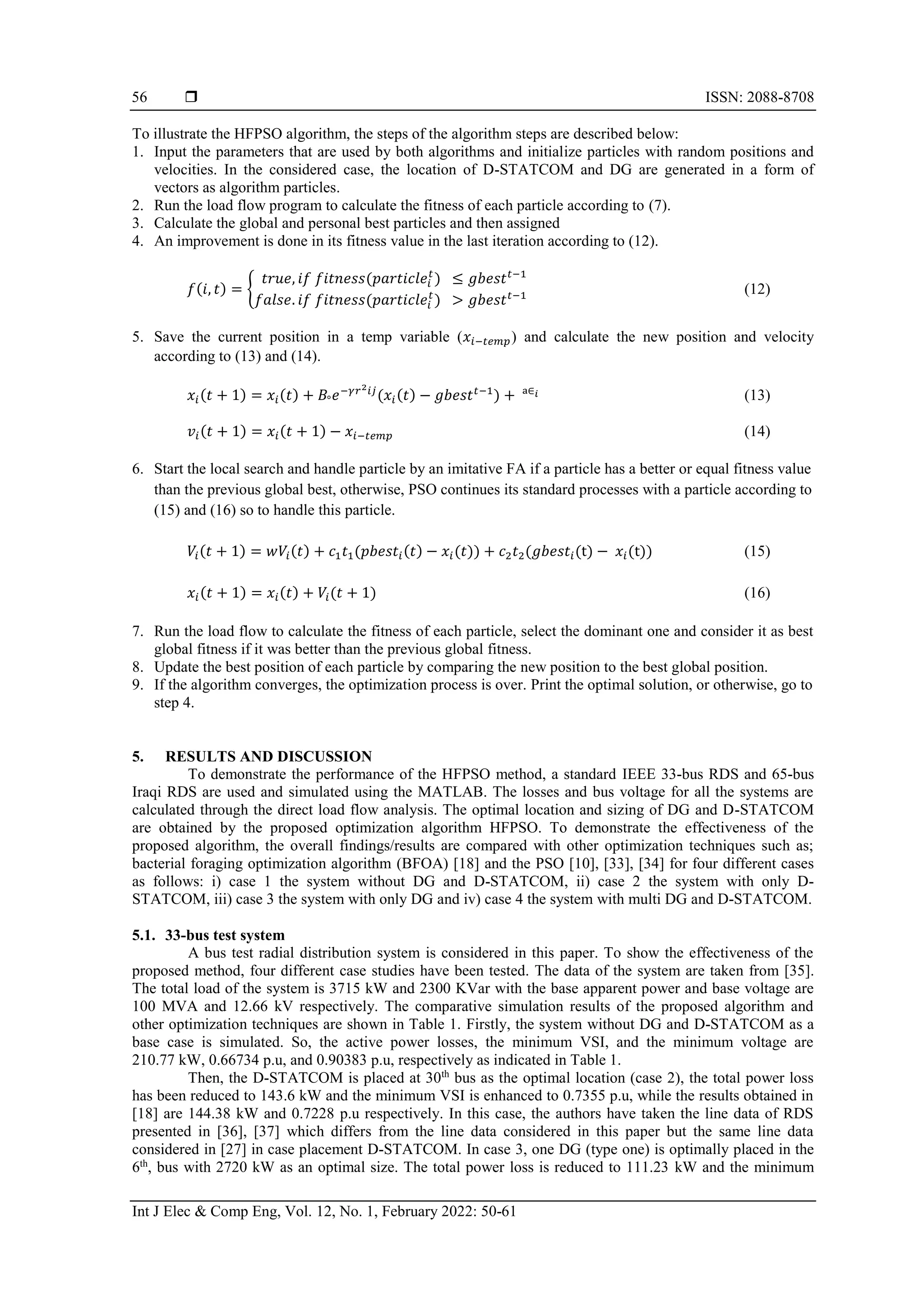  ISSN: 2088-8708
Int J Elec & Comp Eng, Vol. 12, No. 1, February 2022: 50-61
56
To illustrate the HFPSO algorithm, the steps of the algorithm steps are described below:
1. Input the parameters that are used by both algorithms and initialize particles with random positions and
velocities. In the considered case, the location of D-STATCOM and DG are generated in a form of
vectors as algorithm particles.
2. Run the load flow program to calculate the fitness of each particle according to (7).
3. Calculate the global and personal best particles and then assigned
4. An improvement is done in its fitness value in the last iteration according to (12).
𝑓(𝑖, 𝑡) = {
𝑡𝑟𝑢𝑒, 𝑖𝑓 𝑓𝑖𝑡𝑛𝑒𝑠𝑠(𝑝𝑎𝑟𝑡𝑖𝑐𝑙𝑒𝑖
𝑡
) ≤ 𝑔𝑏𝑒𝑠𝑡𝑡−1
𝑓𝑎𝑙𝑠𝑒. 𝑖𝑓 𝑓𝑖𝑡𝑛𝑒𝑠𝑠(𝑝𝑎𝑟𝑡𝑖𝑐𝑙𝑒𝑖
𝑡
) > 𝑔𝑏𝑒𝑠𝑡𝑡−1 (12)
5. Save the current position in a temp variable (𝑥𝑖−𝑡𝑒𝑚𝑝) and calculate the new position and velocity
according to (13) and (14).
𝑥𝑖(𝑡 + 1) = 𝑥𝑖(𝑡) + 𝐵°𝑒−𝛾𝑟2𝑖𝑗
(𝑥𝑖(𝑡) − 𝑔𝑏𝑒𝑠𝑡𝑡−1
) + ᵃ∈𝑖 (13)
𝑣𝑖(𝑡 + 1) = 𝑥𝑖(𝑡 + 1) − 𝑥𝑖−𝑡𝑒𝑚𝑝 (14)
6. Start the local search and handle particle by an imitative FA if a particle has a better or equal fitness value
than the previous global best, otherwise, PSO continues its standard processes with a particle according to
(15) and (16) so to handle this particle.
𝑉𝑖(𝑡 + 1) = 𝑤𝑉𝑖(𝑡) + 𝑐1𝑡1(𝑝𝑏𝑒𝑠𝑡𝑖(𝑡) − 𝑥𝑖(𝑡)) + 𝑐2𝑡2(𝑔𝑏𝑒𝑠𝑡𝑖(t) − 𝑥𝑖(t)) (15)
𝑥𝑖(𝑡 + 1) = 𝑥𝑖(𝑡) + 𝑉𝑖(𝑡 + 1) (16)
7. Run the load flow to calculate the fitness of each particle, select the dominant one and consider it as best
global fitness if it was better than the previous global fitness.
8. Update the best position of each particle by comparing the new position to the best global position.
9. If the algorithm converges, the optimization process is over. Print the optimal solution, or otherwise, go to
step 4.
5. RESULTS AND DISCUSSION
To demonstrate the performance of the HFPSO method, a standard IEEE 33-bus RDS and 65-bus
Iraqi RDS are used and simulated using the MATLAB. The losses and bus voltage for all the systems are
calculated through the direct load flow analysis. The optimal location and sizing of DG and D-STATCOM
are obtained by the proposed optimization algorithm HFPSO. To demonstrate the effectiveness of the
proposed algorithm, the overall findings/results are compared with other optimization techniques such as;
bacterial foraging optimization algorithm (BFOA) [18] and the PSO [10], [33], [34] for four different cases
as follows: i) case 1 the system without DG and D-STATCOM, ii) case 2 the system with only D-
STATCOM, iii) case 3 the system with only DG and iv) case 4 the system with multi DG and D-STATCOM.
5.1. 33-bus test system
A bus test radial distribution system is considered in this paper. To show the effectiveness of the
proposed method, four different case studies have been tested. The data of the system are taken from [35].
The total load of the system is 3715 kW and 2300 KVar with the base apparent power and base voltage are
100 MVA and 12.66 kV respectively. The comparative simulation results of the proposed algorithm and
other optimization techniques are shown in Table 1. Firstly, the system without DG and D-STATCOM as a
base case is simulated. So, the active power losses, the minimum VSI, and the minimum voltage are
210.77 kW, 0.66734 p.u, and 0.90383 p.u, respectively as indicated in Table 1.
Then, the D-STATCOM is placed at 30th
bus as the optimal location (case 2), the total power loss
has been reduced to 143.6 kW and the minimum VSI is enhanced to 0.7355 p.u, while the results obtained in
[18] are 144.38 kW and 0.7228 p.u respectively. In this case, the authors have taken the line data of RDS
presented in [36], [37] which differs from the line data considered in this paper but the same line data
considered in [27] in case placement D-STATCOM. In case 3, one DG (type one) is optimally placed in the
6th
, bus with 2720 kW as an optimal size. The total power loss is reduced to 111.23 kW and the minimum
 