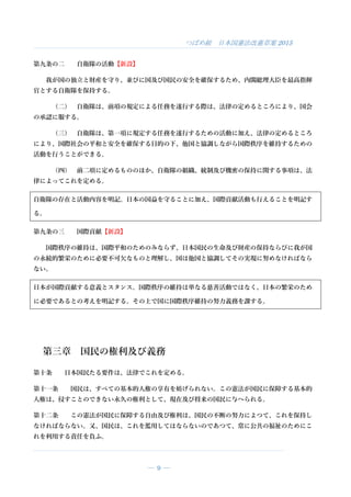 つばめ組 日本国憲法改憲草案 2015
― 9 ―
第九条の二 自衛隊の活動【新設】
我が国の独立と財産を守り、並びに国及び国民の安全を確保するため、内閣総理大臣を最高指揮
官とする自衛隊を保持する。
（二） 自衛隊は、前項の規定による任務を遂行する際は、法律の定めるところにより、国会
の承認に服する。
（三） 自衛隊は、第一項に規定する任務を遂行するための活動に加え、法律の定めるところ
により、国際社会の平和と安全を確保する目的の下、他国と協調しながら国際秩序を維持するための
活動を行うことができる。
（四） 前二項に定めるもののほか、自衛隊の組織、統制及び機密の保持に関する事項は、法
律によってこれを定める。
自衛隊の存在と活動内容を明記。日本の国益を守ることに加え、国際貢献活動も行えることを明記す
る。
第九条の三 国際貢献【新設】
国際秩序の維持は、国際平和のためのみならず、日本国民の生命及び財産の保持ならびに我が国
の永続的繁栄のために必要不可欠なものと理解し、国は他国と協調してその実現に努めなければなら
ない。
日本が国際貢献する意義とスタンス。国際秩序の維持は単なる慈善活動ではなく、日本の繁栄のため
に必要であるとの考えを明記する。その上で国に国際秩序維持の努力義務を課する。
第三章 国民の権利及び義務
第十条 日本国民たる要件は、法律でこれを定める。
第十一条 国民は、すべての基本的人権の享有を妨げられない。この憲法が国民に保障する基本的
人権は、侵すことのできない永久の権利として、現在及び将来の国民に与へられる。
第十二条 この憲法が国民に保障する自由及び権利は、国民の不断の努力によつて、これを保持し
なければならない。又、国民は、これを濫用してはならないのであつて、常に公共の福祉のためにこ
れを利用する責任を負ふ。
 