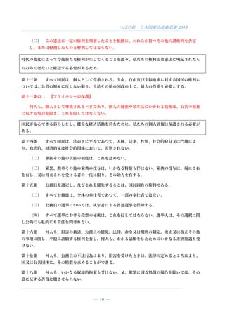 つばめ組 日本国憲法改憲草案 2015
― 10 ―
（二） この憲法に一定の権利を列挙したことを根拠に、われらが持つその他の諸権利を否定
し、または軽視したものと解釈してはならない。
時代の変化によって今後新たな権利が生じてくることを鑑み、私たちの権利とは憲法に明記されたも
ののみではないと確認する必要があるため。
第十三条 すべて国民は、個人として尊重される。生命、自由及び幸福追求に対する国民の権利に
ついては、公共の福祉に反しない限り、立法その他の国政の上で、最大の尊重を必要とする。
第十三条の二 【プライバシーの保護】
何人も、個人として尊重されるべきであり、個人の秘密や私生活にかかわる情報は、公共の福祉
に反する場合を除き、これを侵してはならない。
国民が安心できる暮らしをし、健全な経済活動を営むために、私たちの個人情報は保護される必要が
ある。
第十四条 すべて国民は、法の下に平等であつて、人種、信条、性別、社会的身分又は門地によ
り、政治的、経済的又は社会的関係において、差別されない。
（二） 華族その他の貴族の制度は、これを認めない。
（三） 栄誉、勲章その他の栄典の授与は、いかなる特権も伴はない。栄典の授与は、現にこれ
を有し、又は将来これを受ける者の一代に限り、その効力を有する。
第十五条 公務員を選定し、及びこれを罷免することは、国民固有の権利である。
（二） すべて公務員は、全体の奉仕者であつて、一部の奉仕者ではない。
（三） 公務員の選挙については、成年者による普通選挙を保障する。
（四） すべて選挙における投票の秘密は、これを侵してはならない。選挙人は、その選択に関
し公的にも私的にも責任を問はれない。
第十六条 何人も、損害の救済、公務員の罷免、法律、命令又は規則の制定、廃止又は改正その他
の事項に関し、平穏に請願する権利を有し、何人も、かかる請願をしたためにいかなる差別待遇も受
けない。
第十七条 何人も、公務員の不法行為により、損害を受けたときは、法律の定めるところにより、
国又は公共団体に、その賠償を求めることができる。
第十八条 何人も、いかなる奴隷的拘束も受けない。又、犯罪に因る処罰の場合を除いては、その
意に反する苦役に服させられない。
 
