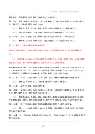 つばめ組 日本国憲法改憲草案 2015
― 11 ―
第十九条 思想及び良心の自由は、これを侵してはならない。
第二十条 信教の自由は、何人に対してもこれを保障する。いかなる宗教団体も、国から特権を受
け、又は政治上の権力を行使してはならない。
（二） 何人も、宗教上の行為、祝典、儀式又は行事に参加することを強制されない。
（三） 国及びその機関は、宗教教育その他いかなる宗教的活動もしてはならない。
第二十一条 集会、結社及び言論、出版その他一切の表現の自由は、これを保障する。
（二） 検閲は、これをしてはならない。通信の秘密は、これを侵してはならない。
第二十一条の二 ［知る権利と機密情報の保護］
国民は、国政に参加し、自らの意見を形成するために、公的情報を自由かつ十分に知る権利を有す
る。
（二） 国は国政上の行為につき国民に説明する責務を負う。ただし、国防・外交・公安上の機密
情報など、国益に著しく関与する情報は、法律の定めによって保護される。
経済成長を続けるために、国は健全な競争環境を確保する必要がある。そのため、国政を広くチェッ
クできる権利を私たちは有し、それに対して国は情報を開示する義務を負わなければならない。ただ
し、防衛機密・外交機密などの国益に関する情報は保護されなければならない。
第二十二条 何人も、公共の福祉に反しない限り、居住、移転及び職業選択の自由を有する。
（二） 何人も、外国に移住し、又は国籍を離脱する自由を侵されない。
第二十三条 学問の自由は、これを保障する。
第二十四条 婚姻は、両性の合意のみに基づいて成立し、夫婦が同等の権利を有することを基本と
して、相互の協力により、維持されなければならない。
（二） 配偶者の選択、財産権、相続、住居の選定、離婚並びに婚姻及び家族に関するその他の
事項に関しては、法律は、個人の尊厳と両性の本質的平等に立脚して、制定されなければならない。
第二十五条 すべて国民は、健康で文化的な最低限度の生活を営む権利を有する。
（二） 国は、すべての生活部面について、社会福祉、社会保障及び公衆衛生の向上及び増進に
努めなければならない。
第二十六条 すべて国民は、法律の定めるところにより、その能力に応じて、ひとしく教育を受ける
権利を有する。
 