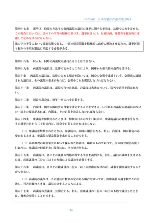 つばめ組 日本国憲法改憲草案 2015
― 14 ―
第四十七条 選挙区、投票の方法その他両議院の議員の選挙に関する事項は、法律でこれを定める。
この場合においては、法の下の平等の精神に基づき、選挙区は人口、行政区画、地勢等を総合的に考
慮して定めなければならない。
法の下の平等において違憲状態である、一票の格差問題を積極的に政府に解決させるため、選挙区割
り振りの事項を憲法に明記する必要がある。
第四十八条 何人も、同時に両議院の議員たることはできない。
第四十九条 両議院の議員は、法律の定めるところにより、国庫から相当額の歳費を受ける。
第五十条 両議院の議員は、法律の定める場合を除いては、国会の会期中逮捕されず、会期前に逮捕
された議員は、その議院の要求があれば、会期中これを釈放しなければならない。
第五十一条 両議院の議員は、議院で行つた演説、討論又は表決について、院外で責任を問はれな
い。
第五十二条 国会の常会は、毎年一回これを召集する。
第五十三条 内閣は、国会の臨時会の召集を決定することができる。いづれかの議院の総議員の四分
の一以上の要求があれば、内閣は、その召集を決定しなければならない。
第五十四条 衆議院が解散されたときは、解散の日から四十日以内に、衆議院議員の総選挙を行ひ、
その選挙の日から三十日以内に、国会を召集しなければならない。
（二）衆議院が解散されたときは、参議院は、同時に閉会となる。但し、内閣は、国に緊急の必
要があるときは、参議院の緊急集会を求めることができる。
（三）前項但書の緊急集会において採られた措置は、臨時のものであつて、次の国会開会の後十
日以内に、衆議院の同意がない場合には、その効力を失ふ。
第五十五条 両議院は、各々その議員の資格に関する争訟を裁判する。但し、議員の議席を失はせる
には、出席議員の三分の二以上の多数による議決を必要とする。
第五十六条 両議院は、各々その総議員の三分の一以上の出席がなければ、議事を開き議決すること
ができない。
（二）両議院の議事は、この憲法に特別の定のある場合を除いては、出席議員の過半数でこれを
決し、可否同数のときは、議長の決するところによる。
第五十七条 両議院の会議は、公開とする。但し、出席議員の三分の二以上の多数で議決したとき
は、秘密会を開くことができる。
 