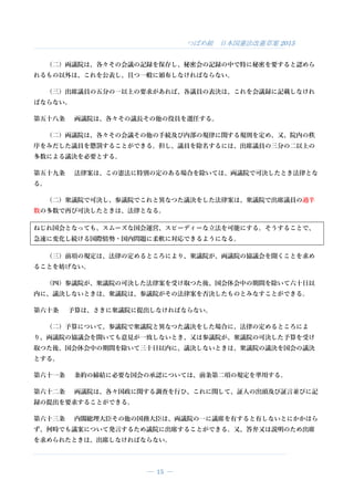 つばめ組 日本国憲法改憲草案 2015
― 15 ―
（二）両議院は、各々その会議の記録を保存し、秘密会の記録の中で特に秘密を要すると認めら
れるもの以外は、これを公表し、且つ一般に頒布しなければならない。
（三）出席議員の五分の一以上の要求があれば、各議員の表決は、これを会議録に記載しなけれ
ばならない。
第五十八条 両議院は、各々その議長その他の役員を選任する。
（二）両議院は、各々その会議その他の手続及び内部の規律に関する規則を定め、又、院内の秩
序をみだした議員を懲罰することができる。但し、議員を除名するには、出席議員の三分の二以上の
多数による議決を必要とする。
第五十九条 法律案は、この憲法に特別の定のある場合を除いては、両議院で可決したとき法律とな
る。
（二）衆議院で可決し、参議院でこれと異なつた議決をした法律案は、衆議院で出席議員の過半
数の多数で再び可決したときは、法律となる。
ねじれ国会となっても、スムーズな国会運営、スピーディーな立法を可能にする。そうすることで、
急速に変化し続ける国際情勢・国内問題に柔軟に対応できるようになる。
（三）前項の規定は、法律の定めるところにより、衆議院が、両議院の協議会を開くことを求め
ることを妨げない。
（四）参議院が、衆議院の可決した法律案を受け取つた後、国会休会中の期間を除いて六十日以
内に、議決しないときは、衆議院は、参議院がその法律案を否決したものとみなすことができる。
第六十条 予算は、さきに衆議院に提出しなければならない。
（二）予算について、参議院で衆議院と異なつた議決をした場合に、法律の定めるところによ
り、両議院の協議会を開いても意見が一致しないとき、又は参議院が、衆議院の可決した予算を受け
取つた後、国会休会中の期間を除いて三十日以内に、議決しないときは、衆議院の議決を国会の議決
とする。
第六十一条 条約の締結に必要な国会の承認については、前条第二項の規定を準用する。
第六十二条 両議院は、各々国政に関する調査を行ひ、これに関して、証人の出頭及び証言並びに記
録の提出を要求することができる。
第六十三条 内閣総理大臣その他の国務大臣は、両議院の一に議席を有すると有しないとにかかはら
ず、何時でも議案について発言するため議院に出席することができる。又、答弁又は説明のため出席
を求められたときは、出席しなければならない。
 