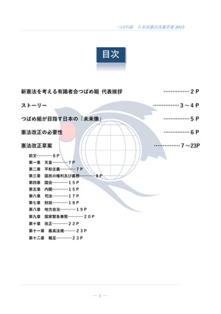 つばめ組 日本国憲法改憲草案 2015
― 1 ―
目次
新憲法を考える有識者会つばめ組 代表挨拶 ……………２Ｐ
ストーリー ……………３～４Ｐ
つばめ組が目指す日本の「未来像」 ……………５Ｐ
憲法改正の必要性 ……………６Ｐ
憲法改正草案 ……………７～23P
前文…………６Ｐ
第一章 天皇…………７Ｐ
第二章 平和主義…………７Ｐ
第三章 国民の権利及び義務…………８Ｐ
第四章 国会…………１５Ｐ
第五章 内閣…………１５Ｐ
第六章 司法…………１７Ｐ
第七章 財政…………１８Ｐ
第八章 地方自治…………１９Ｐ
第九章 国家緊急事態…………２０Ｐ
第十章 改正…………２２Ｐ
第十一章 最高法規………２３Ｐ
第十二章 補足…………２３Ｐ
 