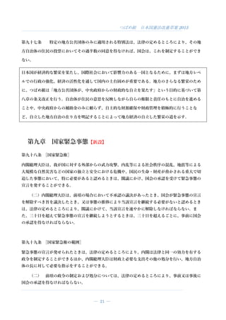 つばめ組 日本国憲法改憲草案 2015
― 21 ―
第九十七条 特定の地方公共団体のみに適用される特別法は、法律の定めるところにより、その地
方自治体の住民の投票においてその過半数の同意を得なければ、国会は、これを制定することができ
ない。
日本国が経済的な繁栄を果たし、国際社会において影響力のある一国となるために、まずは地方レベ
ルでの行政の強化、経済の活性化を通して国内の土台固めが重要である。地方のさらなる繁栄のため
に、つばめ組は「地方公共団体が、中央政府からの財政的な自立を果たす」という目的に基づいて第
八章の条文改正を行う。自治体が住民の意思を反映しながら自らの権限と責任のもとに自治を進める
ことや、中央政府からの補助金のみに頼らず、自主的な財源確保や財政管理を積極的に行うことな
ど、自立した地方自治の在り方を明記することによって地方経済の自立した繁栄の道を示す。
第九章 国家緊急事態【新設】
第九十八条 ［国家緊急権］
内閣総理大臣は、我が国に対する外部からの武力攻撃、内乱等による社会秩序の混乱、地震等による
大規模な自然災害などの国家の独立と安全における危機や、国民の生命・財産が脅かされる重大で切
迫した事態において、特に必要があると認めるときは、閣議にかけ、国会の承認を受けて緊急事態の
宣言を発することができる。
（二）内閣総理大臣は、前項の場合において不承認の議決があったとき、国会が緊急事態の宣言
を解除すべき旨を議決したとき、又は事態の推移により当該宣言を継続する必要がないと認めるとき
は、法律の定めるところにより、閣議にかけて、当該宣言を速やかに解除しなければならない。ま
た、三十日を超えて緊急事態の宣言を継続しようとするときは、三十日を超えるごとに、事前に国会
の承認を得なければならない。
第九十九条 ［国家緊急権の範囲］
緊急事態の宣言が発せられたときは、法律の定めるところにより、内閣は法律と同一の効力を有する
政令を制定することができるほか、内閣総理大臣は財政上必要な支出その他の処分を行い、地方自治
体の長に対して必要な指示をすることができる。
（二） 前項の政令の制定および処分については、法律の定めるところにより、事前又は事後に
国会の承認を得なければならない。
 