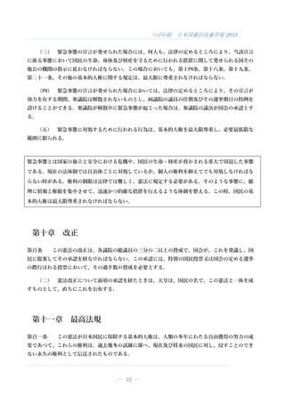 つばめ組 日本国憲法改憲草案 2015
― 22 ―
（三） 緊急事態の宣言が発せられた場合には、何人も、法律の定めるところにより、当該宣言
に係る事態において国民の生命、身体及び財産を守るために行われる措置に関して発せられる国その
他公の機関の指示に従わなければならない。この場合においても、第十四条、第十八条、第十九条、
第二十一条、その他の基本的人権に関する規定は、最大限に尊重されなければならない。
（四） 緊急事態の宣言が発せられた場合においては、法律の定めるところにより、その宣言が
効力を有する期間、衆議院は解散されないものとし、両議院の議員の任期及びその選挙期日の特例を
設けることができる。衆議院が解散中に緊急事態が起こった場合は、参議院の議決が国会の承認とす
る。
（五） 緊急事態に対処するために行われる行為は、基本的人権を最大限尊重し、必要最低限な
範囲に限られる。
緊急事態とは国家の独立と安全における危機や、国民の生命・財産が脅かされる重大で切迫した事態
である。現在の法体制では自治体ごとに対処しているが、個人の権利を抑えてでも対処しなければな
らない時がある。権利の制限は法律では難しく、憲法に規定する必要がある。そのような事態に、総
理に情報と権限を集中させて、迅速かつ的確な措置を行えるような体制を整える。この時、国民の基
本的人権は最大限尊重されなければならない。
第十章 改正
第百条 この憲法の改正は、各議院の総議員の三分の二以上の賛成で、国会が、これを発議し、国
民に提案してその承認を経なければならない。この承認には、特別の国民投票又は国会の定める選挙
の際行はれる投票において、その過半数の賛成を必要とする。
（二） 憲法改正について前項の承認を経たときは、天皇は、国民の名で、この憲法と一体を成
すものとして、直ちにこれを公布する。
第十一章 最高法規
第百一条 この憲法が日本国民に保障する基本的人権は、人類の多年にわたる自由獲得の努力の成
果であつて、これらの権利は、過去幾多の試錬に堪へ、現在及び将来の国民に対し、侵すことのでき
ない永久の権利として信託されたものである。
 