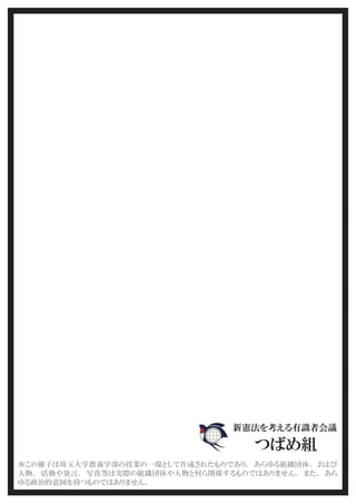 新憲法を考える有識者会議
つばめ組
※この冊子は埼玉大学教養学部の授業の一環として作成されたものであり、 あらゆる組織団体、 および
人物、 活動や発言、 写真等は実際の組織団体や人物と何ら関係するものではありません。 また、 あら
ゆる政治的意図を持つものではありません。
 