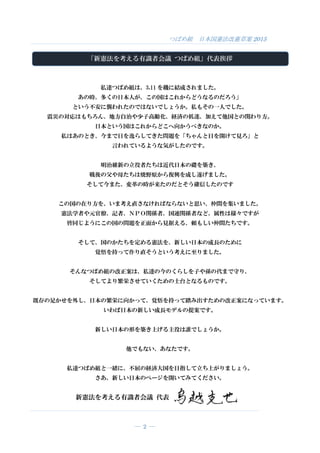 つばめ組 日本国憲法改憲草案 2015
― 2 ―
「新憲法を考える有識者会議 つばめ組」代表挨拶
私達つばめ組は、3.11 を機に結成されました。
あの時、多くの日本人が、この国はこれからどうなるのだろう」
という不安に襲われたのではないでしょうか。私もその一人でした。
震災の対応はもちろん、地方自治や少子高齢化、経済の低迷、加えて他国との関わり方。
日本という国はこれからどこへ向かうべきなのか。
私はあのとき、今まで目を逸らしてきた問題を「ちゃんと目を開けて見ろ」と
言われているような気がしたのです。
明治維新の立役者たちは近代日本の礎を築き、
戦後の父や母たちは焼野原から復興を成し遂げました。
そして今また、変革の時が来たのだとそう確信したのです
この国の在り方を、いま考え直さなければならないと思い、仲間を集いました。
憲法学者や元官僚、記者、ＮＰＯ関係者、国連関係者など、属性は様々ですが
皆同じようにこの国の問題を正面から見据える、頼もしい仲間たちです。
そして、国のかたちを定める憲法を、新しい日本の成長のために
覚悟を持って作り直そうという考えに至りました。
そんなつばめ組の改正案は、私達の今のくらしを子や孫の代まで守り、
そしてより繁栄させていくための土台となるものです。
既存の足かせを外し、日本の繁栄に向かって、覚悟を持って踏み出すための改正案になっています。
いわば日本の新しい成長モデルの提案です。
新しい日本の形を築き上げる主役は誰でしょうか。
他でもない、あなたです。
私達つばめ組と一緒に、不屈の経済大国を目指して立ち上がりましょう。
さあ、新しい日本のページを開いてみてください。
新憲法を考える有識者会議 代表
 