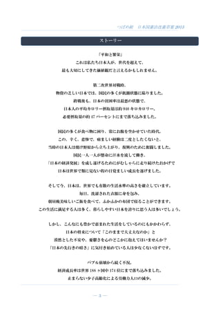 つばめ組 日本国憲法改憲草案 2015
― 3 ―
ストーリー
「平和と繁栄」
これは私たち日本人が、世代を超えて、
最も大切にしてきた価値観だと言えるかもしれません。
第二次世界対戦時、
物資の乏しい日本では、国民の多くが飢餓状態に陥りました。
終戦後も、日本の貧困率は最悪の状態で、
日本人の平均カロリー摂取量は約 940 キロカロリー。
必要摂取量の約 47 パーセントにまで落ち込みました。
国民の多くが食べ物に困り、常にお腹を空かせていた時代。
この、辛く、悲惨で、痛ましい経験は二度としたくないと、
当時の日本人は焼け野原から立ち上がり、復興のために奮闘しました。
国民一人一人が懸命に汗水を流して働き、
「日本の経済発展」を成し遂げるためにがむしゃらに走り続けたおかげで
日本は世界で類に見ない程の目覚ましい成長を遂げました。
そして今、日本は、世界でも有数の生活水準の高さを確立しています。
毎日、洗濯された衣服に身を包み、
朝昼晩美味しいご飯を食べて、ふかふかの布団で寝ることができます。
この生活に満足する人は多く、暮らしやすい日本を誇りに思う人は多いでしょう。
しかし、こんなにも豊かで恵まれた生活をしているのにもかかわらず、
日本の将来について「このままで大丈夫なのか」と
漠然とした不安や、憂鬱さを心のどこかに抱えてはいませんか？
「日本の先行きの暗さ」に気付き始めている人は少なくないはずです。
バブル崩壊から続く不況。
経済成長率は世界 188 ヶ国中 174 位にまで落ち込みました。
止まらない少子高齢化による労働力人口の減少。
 