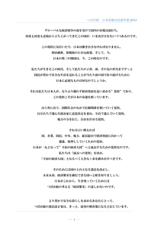 つばめ組 日本国憲法改憲草案 2015
― 4 ―
グローバルな経済競争の波を受けて国内の市場は頭打ち。
何度も何度も逆境から立ち上がってきたこの国が、いま再び力を失いつつあるのです。
この現状に気付いた今、日本は動き出さなければなりません。
明治維新、敗戦後のＧＨＱ政策、そして、今。
日本の第三の開国は、今、この時なのです。
私たちが生きるこの時代、そして私たちの子供、孫、その先の世代までずっと
国民が豊かで安全な生活を送れることが当たり前の国であり続けるために
日本に必要なものは何なのでしょうか。
それは私たち日本人が、なりふり構わず経済発展を追い求める”覚悟”であり、
この覚悟こそが日本の命運を握っています。
自ら外に出て、国際社会のなかで信頼関係を築いていく覚悟。
自分たちで選んだ政治家に意思決定を委ね、全員で進んでいく覚悟。
地方の力を信じ、自治を任せる覚悟。
それは言い換えれば
国、企業、国民、中央、地方、総員総出で経済発展に向かって
邁進、後押ししていくための覚悟。
日本が一丸となって”不屈の経済大国”へと成長するための覚悟なのです。
私たちは「成長への覚悟」を決め、
「不屈の経済大国」となるべく大きな 1 歩を踏み出すべきです。
そのためには国の土台となる憲法を改正し、
未来永劫、経済繁栄を確信できる国へと舵を切りましょう。
日本がこれから、生き残っていくためには
つばめ組の考える「経済繁栄」の道しかないのです。
より豊かで安全な暮らしを求めるあなたにとって、
つばめ組の憲法改正案は、きっと、最善の解決策になると信じています。
 