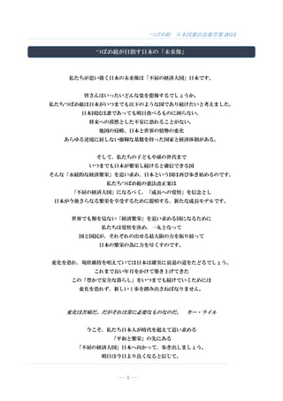 つばめ組 日本国憲法改憲草案 2015
― 5 ―
つばめ組が目指す日本の「未来像」
私たちが思い描く日本の未来像は「不屈の経済大国」日本です。
皆さんはいったいどんな姿を想像するでしょうか。
私たちつばめ組は日本がいつまでも以下のような国であり続けたいと考えました。
日本国民は誰であっても明日食べるものに困らない。
将来への漠然とした不安に恐れることがない。
他国の侵略、日本と世界の情勢の変化
あらゆる逆境に屈しない強靭な基盤を持った国家と経済体制がある。
そして、私たちの子どもや孫の世代まで
いつまでも日本が繁栄し続けると確信できる国
そんな「永続的な経済繁栄」を追い求め、日本という国は再び歩き始めるのです。
私たちつばめ組の憲法改正案は
「不屈の経済大国」になるべく、「成長への覚悟」を信念とし
日本が今後さらなる繁栄を享受するために提唱する、新たな成長モデルです。
世界でも類を見ない「経済繁栄」を追い求める国になるために
私たちは覚悟を決め、一丸となって
国と国民が、それぞれの出せる最大限の力を振り絞って
日本の繁栄の為に力を尽くすのです。
変化を恐れ、現状維持を唱えていては日本は確実に衰退の道をたどるでしょう。
これまで長い年月をかけて築き上げてきた
この「豊かで安全な暮らし」をいつまでも続けていくためには
変化を恐れず、新しい 1 歩を踏み出さねばなりません。
変化は苦痛だ。だがそれは常に必要なものなのだ。 カー・ライル
今こそ、私たち日本人が時代を超えて追い求める
「平和と繁栄」の先にある
「不屈の経済大国」日本へ向かって、歩き出しましょう。
明日は今日より良くなると信じて。
 