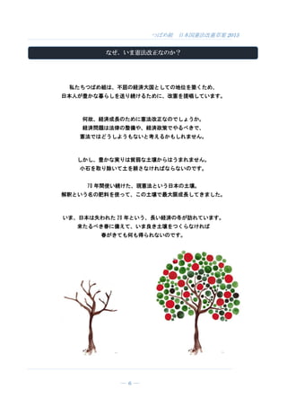 つばめ組 日本国憲法改憲草案 2015
― 6 ―
なぜ、いま憲法改正なのか？
私たちつばめ組は、不屈の経済大国としての地位を築くため、
日本人が豊かな暮らしを送り続けるために、改憲を提唱しています。
何故、経済成長のために憲法改正なのでしょうか。
経済問題は法律の整備や、経済政策でやるべきで、
憲法ではどうしようもないと考えるかもしれません。
しかし、豊かな実りは貧弱な土壌からはうまれません。
小石を取り除いて土を耕さなければならないのです。
70 年間使い続けた、現憲法という日本の土壌。
解釈という名の肥料を使って、この土壌で最大限成長してきました。
いま、日本は失われた 20 年という、長い経済の冬が訪れています。
来たるべき春に備えて、いま良き土壌をつくらなければ
春がきても何も得られないのです。
 