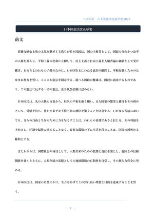つばめ組 日本国憲法改憲草案 2015
― 7 ―
日本国憲法改正草案
前文
荘厳な歴史と和の文化を継承する我らが日本国民は、国の主権者として、国民の自由かつ公平
の人権を重んじ、平和主義の使命に立脚して、民主主義と自由主義を人類普遍の価値として受け
継ぎ、われらとわれらの子孫のために、わが国全土にわたる恵沢の確保と、平和を築くためのた
ゆまぬ努力を誓い、ここに本憲法を制定する。統べる国政の権威は、国民に由来するものであ
り、この憲法に反する一切の憲法、法令及び詔勅は認めない。
日本国民は、先の大戦の反省から、恒久の平和を強く願い、また国家の繁栄と維持をその務め
として、覚悟を持ち、豊かで泰平な不撓不屈の地位を築くことを決意する。いかなる苦境におい
ても、自らの自由と生存のために力を尽くすことは、われらの責務であると信じる。その利福を
土台とし、圧制や偏狭に怯えることなく、良好な環境の下に生活を営むことは、国民の純然たる
権利とする。
またわれらは、国際社会の成員として、人類共栄のための役割と責任を果たし、他国との信頼
関係を築くとともに、人類存続の基盤としての地球環境の有限性を自覚し、その悠久な保全に努
める。
日本国民は、国家の名誉にかけ、全力をあげてこの誉れ高い理想と目的を達成することを誓
う。
 