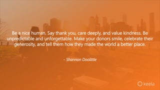 Be a nice human. Say thank you, care deeply, and value kindness. Be
unpredictable and unforgettable. Make your donors smile, celebrate their
generosity, and tell them how they made the world a better place.
- Shannon Doolittle
 