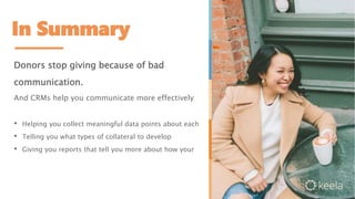 In Summary
Donors stop giving because of bad
communication.
And CRMs help you communicate more effectively
• Helping you collect meaningful data points about each
• Telling you what types of collateral to develop
• Giving you reports that tell you more about how your
 