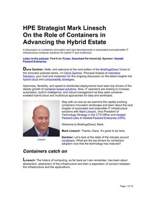 Page 1 of 10
HPE Strategist Mark Linesch
On the Role of Containers in
Advancing the Hybrid Estate
A discussion on containers innovation and next developments in automated and extensible IT
infrastructure container solutions for hybrid IT and multicloud.
Listen to the podcast. Find it on iTunes. Download the transcript. Sponsor: Hewlett
Packard Enterprise.
Dana Gardner: Hello, and welcome to the next edition of the BriefingsDirect Voice of
the Innovator podcast series. I’m Dana Gardner, Principal Analyst at Interarbor
Solutions, your host and moderator for this ongoing discussion on the latest insights into
hybrid cloud and composability strategies.
Openness, flexibility, and speed to distributed deployments have been top drivers of the
steady growth of container-based solutions. Now, IT operators are looking to increase
automation, built-in intelligence, and robust management as they seek container-
enabled hybrid cloud and multicloud approaches for data and workloads.
Stay with us now as we examine the rapidly evolving
containers innovation landscape and learn about the next
chapter of automated and extensible IT infrastructure
solutions with Mark Linesch, Vice President of
Technology Strategy in the CTO Office and Hewlett
Packard Labs at Hewlett Packard Enterprise (HPE).
Welcome to BriefingsDirect, Mark.
Mark Linesch: Thanks, Dana. It’s great to be here.
Gardner: Let’s look at the state of the industry around
containers. What are the top drivers for containers
adoption now that the technology has matured?
Containers catch on
Linesch: The history of computing, as far back as I can remember, has been about
abstraction; abstraction of the infrastructure and then a separation of concern between
the infrastructure and the applications.
Linesch
 