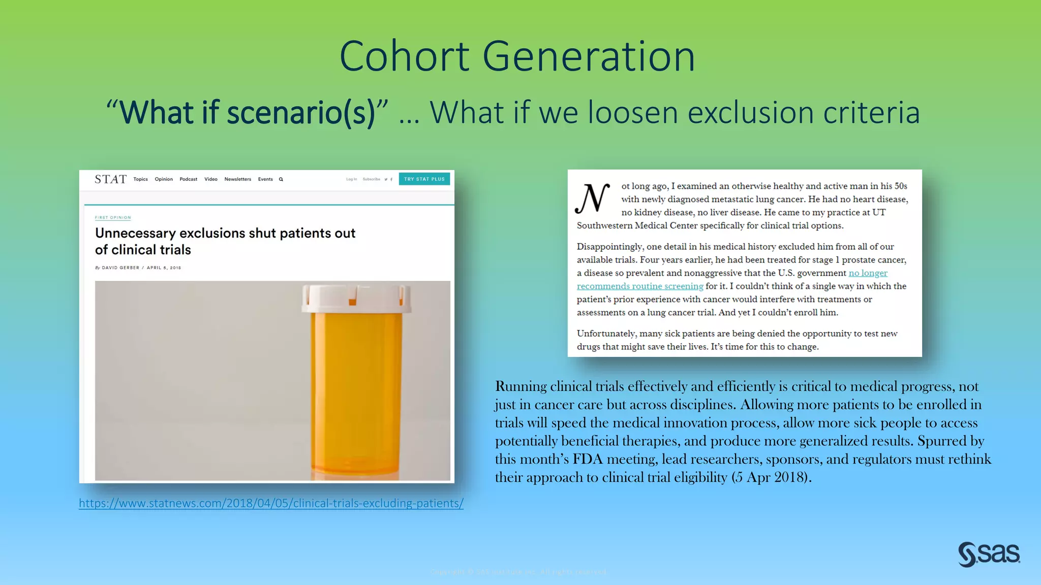 Copyright © SAS Institute Inc. All rights reserved.
Cohort Generation
“What if scenario(s)” … What if we loosen exclusion criteria
https://www.statnews.com/2018/04/05/clinical-trials-excluding-patients/
Running clinical trials effectively and efficiently is critical to medical progress, not
just in cancer care but across disciplines. Allowing more patients to be enrolled in
trials will speed the medical innovation process, allow more sick people to access
potentially beneficial therapies, and produce more generalized results. Spurred by
this month’s FDA meeting, lead researchers, sponsors, and regulators must rethink
their approach to clinical trial eligibility (5 Apr 2018).
 
