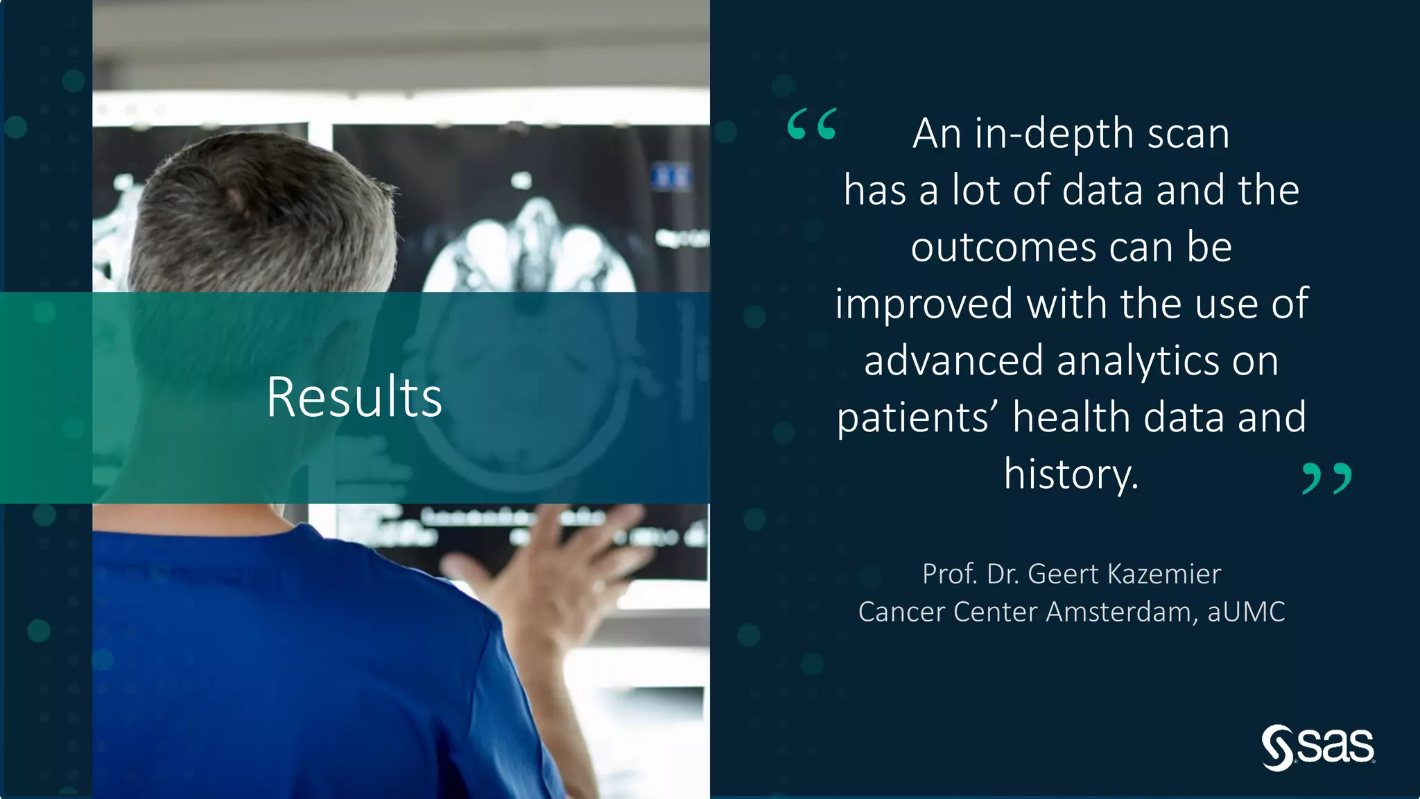 Copyright © SAS Institute Inc. All rights reserved.
Results
An in-depth scan
has a lot of data and the
outcomes can be
improved with the use of
advanced analytics on
patients’ health data and
history.
“
”Prof. Dr. Geert Kazemier
Cancer Center Amsterdam, aUMC
 