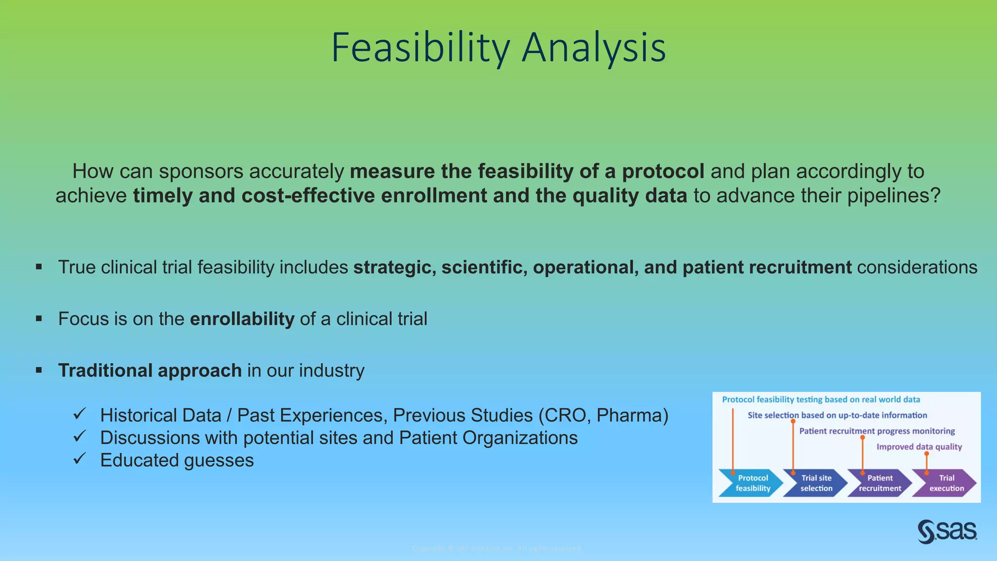 Copyright © SAS Institute Inc. All rights reserved.
Feasibility Analysis
How can sponsors accurately measure the feasibility of a protocol and plan accordingly to
achieve timely and cost-effective enrollment and the quality data to advance their pipelines?
 True clinical trial feasibility includes strategic, scientific, operational, and patient recruitment considerations
 Traditional approach in our industry
 Historical Data / Past Experiences, Previous Studies (CRO, Pharma)
 Discussions with potential sites and Patient Organizations
 Educated guesses
 Focus is on the enrollability of a clinical trial
 