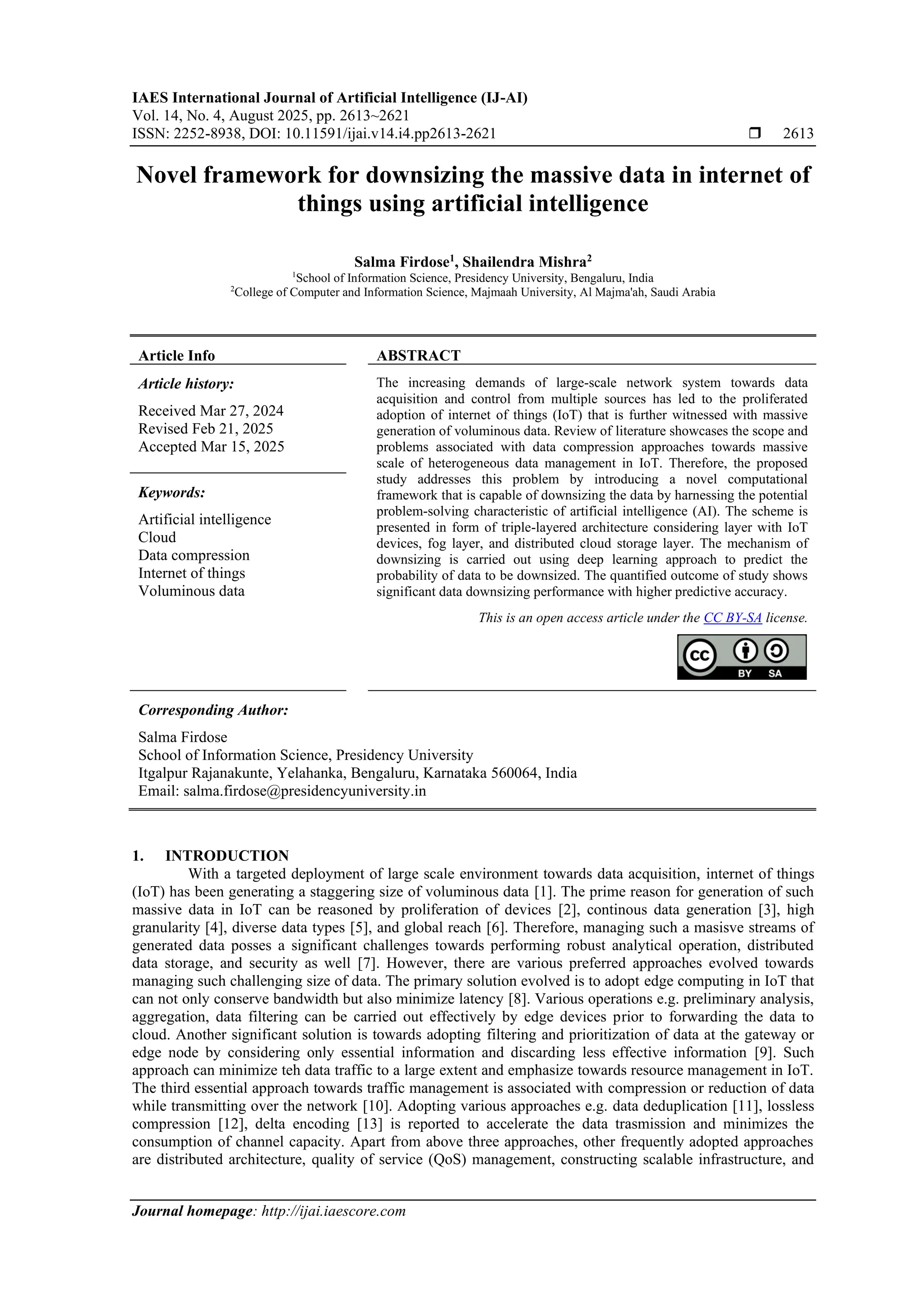 IAES International Journal of Artificial Intelligence (IJ-AI) Vol. 14, No. 4, August 2025, pp. 2613~2621 ISSN: 2252-8938, DOI: 10.11591/ijai.v14.i4.pp2613-2621  2613 Journal homepage: http://ijai.iaescore.com Novel framework for downsizing the massive data in internet of things using artificial intelligence Salma Firdose1 , Shailendra Mishra2 1 School of Information Science, Presidency University, Bengaluru, India 2 College of Computer and Information Science, Majmaah University, Al Majma'ah, Saudi Arabia Article Info ABSTRACT Article history: Received Mar 27, 2024 Revised Feb 21, 2025 Accepted Mar 15, 2025 The increasing demands of large-scale network system towards data acquisition and control from multiple sources has led to the proliferated adoption of internet of things (IoT) that is further witnessed with massive generation of voluminous data. Review of literature showcases the scope and problems associated with data compression approaches towards massive scale of heterogeneous data management in IoT. Therefore, the proposed study addresses this problem by introducing a novel computational framework that is capable of downsizing the data by harnessing the potential problem-solving characteristic of artificial intelligence (AI). The scheme is presented in form of triple-layered architecture considering layer with IoT devices, fog layer, and distributed cloud storage layer. The mechanism of downsizing is carried out using deep learning approach to predict the probability of data to be downsized. The quantified outcome of study shows significant data downsizing performance with higher predictive accuracy. Keywords: Artificial intelligence Cloud Data compression Internet of things Voluminous data This is an open access article under the CC BY-SA license. Corresponding Author: Salma Firdose School of Information Science, Presidency University Itgalpur Rajanakunte, Yelahanka, Bengaluru, Karnataka 560064, India Email: salma.firdose@presidencyuniversity.in 1. INTRODUCTION With a targeted deployment of large scale environment towards data acquisition, internet of things (IoT) has been generating a staggering size of voluminous data [1]. The prime reason for generation of such massive data in IoT can be reasoned by proliferation of devices [2], continous data generation [3], high granularity [4], diverse data types [5], and global reach [6]. Therefore, managing such a masisve streams of generated data posses a significant challenges towards performing robust analytical operation, distributed data storage, and security as well [7]. However, there are various preferred approaches evolved towards managing such challenging size of data. The primary solution evolved is to adopt edge computing in IoT that can not only conserve bandwidth but also minimize latency [8]. Various operations e.g. preliminary analysis, aggregation, data filtering can be carried out effectively by edge devices prior to forwarding the data to cloud. Another significant solution is towards adopting filtering and prioritization of data at the gateway or edge node by considering only essential information and discarding less effective information [9]. Such approach can minimize teh data traffic to a large extent and emphasize towards resource management in IoT. The third essential approach towards traffic management is associated with compression or reduction of data while transmitting over the network [10]. Adopting various approaches e.g. data deduplication [11], lossless compression [12], delta encoding [13] is reported to accelerate the data trasmission and minimizes the consumption of channel capacity. Apart from above three approaches, other frequently adopted approaches are distributed architecture, quality of service (QoS) management, constructing scalable infrastructure, and 