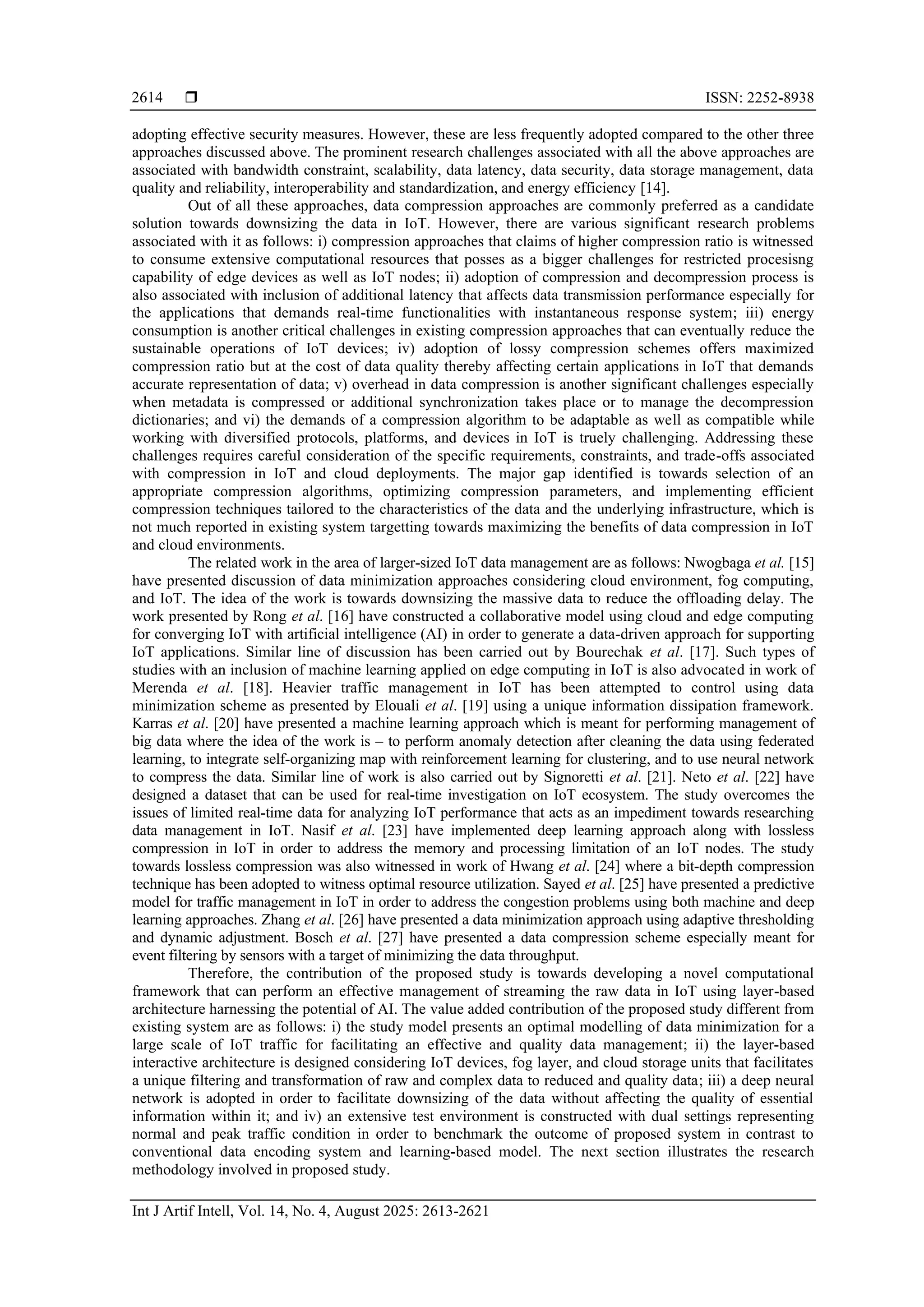  ISSN: 2252-8938 Int J Artif Intell, Vol. 14, No. 4, August 2025: 2613-2621 2614 adopting effective security measures. However, these are less frequently adopted compared to the other three approaches discussed above. The prominent research challenges associated with all the above approaches are associated with bandwidth constraint, scalability, data latency, data security, data storage management, data quality and reliability, interoperability and standardization, and energy efficiency [14]. Out of all these approaches, data compression approaches are commonly preferred as a candidate solution towards downsizing the data in IoT. However, there are various significant research problems associated with it as follows: i) compression approaches that claims of higher compression ratio is witnessed to consume extensive computational resources that posses as a bigger challenges for restricted procesisng capability of edge devices as well as IoT nodes; ii) adoption of compression and decompression process is also associated with inclusion of additional latency that affects data transmission performance especially for the applications that demands real-time functionalities with instantaneous response system; iii) energy consumption is another critical challenges in existing compression approaches that can eventually reduce the sustainable operations of IoT devices; iv) adoption of lossy compression schemes offers maximized compression ratio but at the cost of data quality thereby affecting certain applications in IoT that demands accurate representation of data; v) overhead in data compression is another significant challenges especially when metadata is compressed or additional synchronization takes place or to manage the decompression dictionaries; and vi) the demands of a compression algorithm to be adaptable as well as compatible while working with diversified protocols, platforms, and devices in IoT is truely challenging. Addressing these challenges requires careful consideration of the specific requirements, constraints, and trade-offs associated with compression in IoT and cloud deployments. The major gap identified is towards selection of an appropriate compression algorithms, optimizing compression parameters, and implementing efficient compression techniques tailored to the characteristics of the data and the underlying infrastructure, which is not much reported in existing system targetting towards maximizing the benefits of data compression in IoT and cloud environments. The related work in the area of larger-sized IoT data management are as follows: Nwogbaga et al. [15] have presented discussion of data minimization approaches considering cloud environment, fog computing, and IoT. The idea of the work is towards downsizing the massive data to reduce the offloading delay. The work presented by Rong et al. [16] have constructed a collaborative model using cloud and edge computing for converging IoT with artificial intelligence (AI) in order to generate a data-driven approach for supporting IoT applications. Similar line of discussion has been carried out by Bourechak et al. [17]. Such types of studies with an inclusion of machine learning applied on edge computing in IoT is also advocated in work of Merenda et al. [18]. Heavier traffic management in IoT has been attempted to control using data minimization scheme as presented by Elouali et al. [19] using a unique information dissipation framework. Karras et al. [20] have presented a machine learning approach which is meant for performing management of big data where the idea of the work is – to perform anomaly detection after cleaning the data using federated learning, to integrate self-organizing map with reinforcement learning for clustering, and to use neural network to compress the data. Similar line of work is also carried out by Signoretti et al. [21]. Neto et al. [22] have designed a dataset that can be used for real-time investigation on IoT ecosystem. The study overcomes the issues of limited real-time data for analyzing IoT performance that acts as an impediment towards researching data management in IoT. Nasif et al. [23] have implemented deep learning approach along with lossless compression in IoT in order to address the memory and processing limitation of an IoT nodes. The study towards lossless compression was also witnessed in work of Hwang et al. [24] where a bit-depth compression technique has been adopted to witness optimal resource utilization. Sayed et al. [25] have presented a predictive model for traffic management in IoT in order to address the congestion problems using both machine and deep learning approaches. Zhang et al. [26] have presented a data minimization approach using adaptive thresholding and dynamic adjustment. Bosch et al. [27] have presented a data compression scheme especially meant for event filtering by sensors with a target of minimizing the data throughput. Therefore, the contribution of the proposed study is towards developing a novel computational framework that can perform an effective management of streaming the raw data in IoT using layer-based architecture harnessing the potential of AI. The value added contribution of the proposed study different from existing system are as follows: i) the study model presents an optimal modelling of data minimization for a large scale of IoT traffic for facilitating an effective and quality data management; ii) the layer-based interactive architecture is designed considering IoT devices, fog layer, and cloud storage units that facilitates a unique filtering and transformation of raw and complex data to reduced and quality data; iii) a deep neural network is adopted in order to facilitate downsizing of the data without affecting the quality of essential information within it; and iv) an extensive test environment is constructed with dual settings representing normal and peak traffic condition in order to benchmark the outcome of proposed system in contrast to conventional data encoding system and learning-based model. The next section illustrates the research methodology involved in proposed study. 