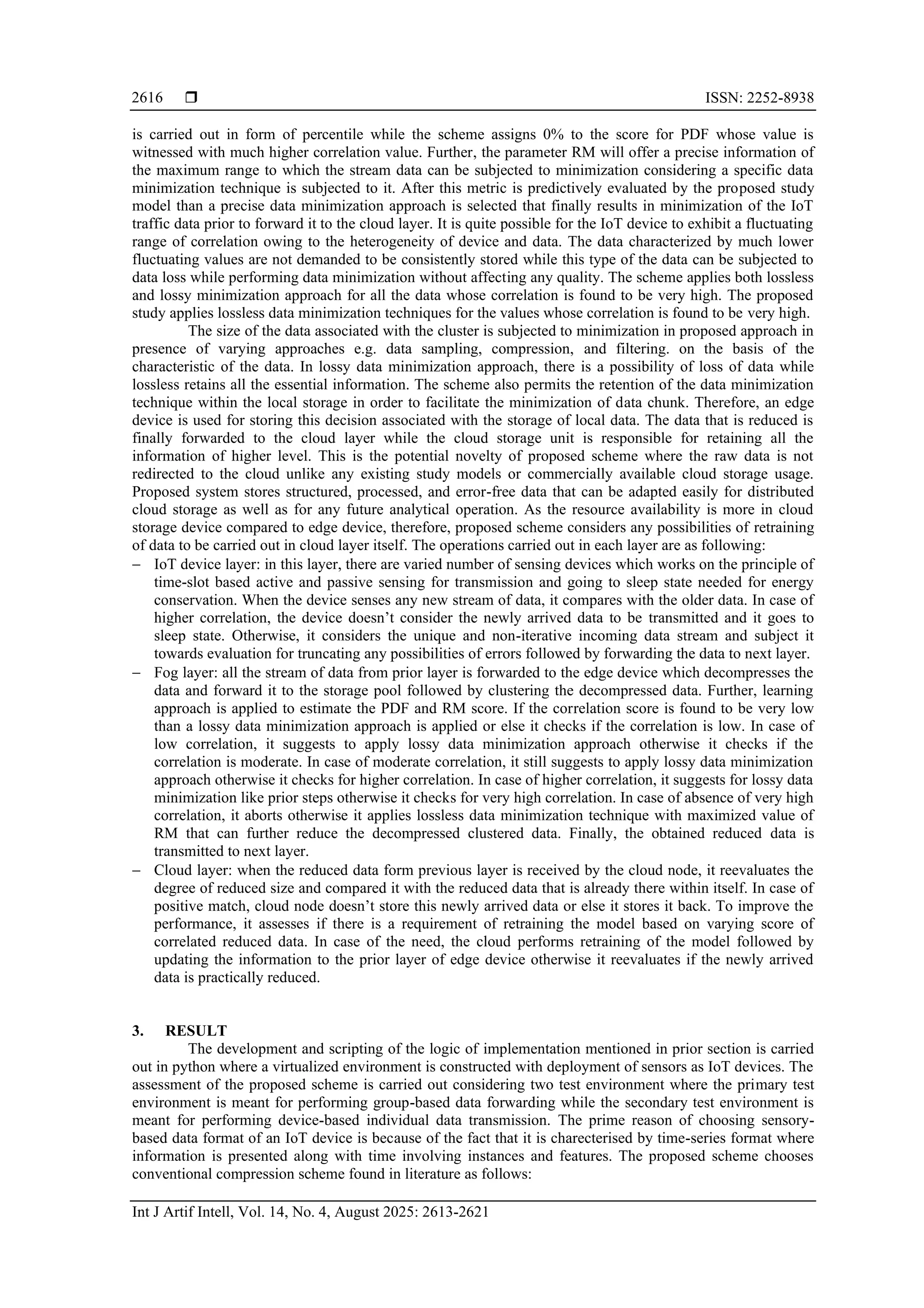  ISSN: 2252-8938 Int J Artif Intell, Vol. 14, No. 4, August 2025: 2613-2621 2616 is carried out in form of percentile while the scheme assigns 0% to the score for PDF whose value is witnessed with much higher correlation value. Further, the parameter RM will offer a precise information of the maximum range to which the stream data can be subjected to minimization considering a specific data minimization technique is subjected to it. After this metric is predictively evaluated by the proposed study model than a precise data minimization approach is selected that finally results in minimization of the IoT traffic data prior to forward it to the cloud layer. It is quite possible for the IoT device to exhibit a fluctuating range of correlation owing to the heterogeneity of device and data. The data characterized by much lower fluctuating values are not demanded to be consistently stored while this type of the data can be subjected to data loss while performing data minimization without affecting any quality. The scheme applies both lossless and lossy minimization approach for all the data whose correlation is found to be very high. The proposed study applies lossless data minimization techniques for the values whose correlation is found to be very high. The size of the data associated with the cluster is subjected to minimization in proposed approach in presence of varying approaches e.g. data sampling, compression, and filtering. on the basis of the characteristic of the data. In lossy data minimization approach, there is a possibility of loss of data while lossless retains all the essential information. The scheme also permits the retention of the data minimization technique within the local storage in order to facilitate the minimization of data chunk. Therefore, an edge device is used for storing this decision associated with the storage of local data. The data that is reduced is finally forwarded to the cloud layer while the cloud storage unit is responsible for retaining all the information of higher level. This is the potential novelty of proposed scheme where the raw data is not redirected to the cloud unlike any existing study models or commercially available cloud storage usage. Proposed system stores structured, processed, and error-free data that can be adapted easily for distributed cloud storage as well as for any future analytical operation. As the resource availability is more in cloud storage device compared to edge device, therefore, proposed scheme considers any possibilities of retraining of data to be carried out in cloud layer itself. The operations carried out in each layer are as following: − IoT device layer: in this layer, there are varied number of sensing devices which works on the principle of time-slot based active and passive sensing for transmission and going to sleep state needed for energy conservation. When the device senses any new stream of data, it compares with the older data. In case of higher correlation, the device doesn’t consider the newly arrived data to be transmitted and it goes to sleep state. Otherwise, it considers the unique and non-iterative incoming data stream and subject it towards evaluation for truncating any possibilities of errors followed by forwarding the data to next layer. − Fog layer: all the stream of data from prior layer is forwarded to the edge device which decompresses the data and forward it to the storage pool followed by clustering the decompressed data. Further, learning approach is applied to estimate the PDF and RM score. If the correlation score is found to be very low than a lossy data minimization approach is applied or else it checks if the correlation is low. In case of low correlation, it suggests to apply lossy data minimization approach otherwise it checks if the correlation is moderate. In case of moderate correlation, it still suggests to apply lossy data minimization approach otherwise it checks for higher correlation. In case of higher correlation, it suggests for lossy data minimization like prior steps otherwise it checks for very high correlation. In case of absence of very high correlation, it aborts otherwise it applies lossless data minimization technique with maximized value of RM that can further reduce the decompressed clustered data. Finally, the obtained reduced data is transmitted to next layer. − Cloud layer: when the reduced data form previous layer is received by the cloud node, it reevaluates the degree of reduced size and compared it with the reduced data that is already there within itself. In case of positive match, cloud node doesn’t store this newly arrived data or else it stores it back. To improve the performance, it assesses if there is a requirement of retraining the model based on varying score of correlated reduced data. In case of the need, the cloud performs retraining of the model followed by updating the information to the prior layer of edge device otherwise it reevaluates if the newly arrived data is practically reduced. 3. RESULT The development and scripting of the logic of implementation mentioned in prior section is carried out in python where a virtualized environment is constructed with deployment of sensors as IoT devices. The assessment of the proposed scheme is carried out considering two test environment where the primary test environment is meant for performing group-based data forwarding while the secondary test environment is meant for performing device-based individual data transmission. The prime reason of choosing sensory- based data format of an IoT device is because of the fact that it is charecterised by time-series format where information is presented along with time involving instances and features. The proposed scheme chooses conventional compression scheme found in literature as follows: 