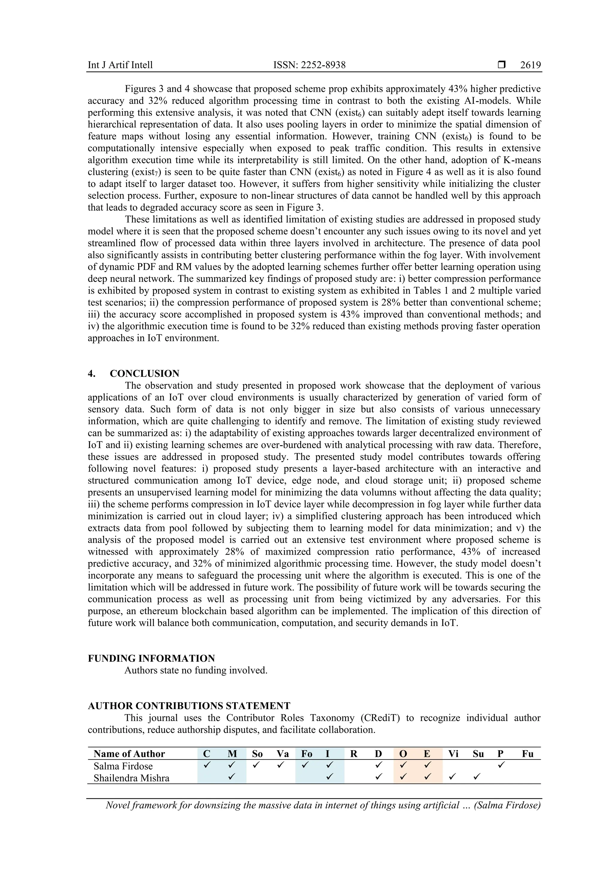 Int J Artif Intell ISSN: 2252-8938  Novel framework for downsizing the massive data in internet of things using artificial … (Salma Firdose) 2619 Figures 3 and 4 showcase that proposed scheme prop exhibits approximately 43% higher predictive accuracy and 32% reduced algorithm processing time in contrast to both the existing AI-models. While performing this extensive analysis, it was noted that CNN (exist6) can suitably adept itself towards learning hierarchical representation of data. It also uses pooling layers in order to minimize the spatial dimension of feature maps without losing any essential information. However, training CNN (exist6) is found to be computationally intensive especially when exposed to peak traffic condition. This results in extensive algorithm execution time while its interpretability is still limited. On the other hand, adoption of K-means clustering (exist7) is seen to be quite faster than CNN (exist6) as noted in Figure 4 as well as it is also found to adapt itself to larger dataset too. However, it suffers from higher sensitivity while initializing the cluster selection process. Further, exposure to non-linear structures of data cannot be handled well by this approach that leads to degraded accuracy score as seen in Figure 3. These limitations as well as identified limitation of existing studies are addressed in proposed study model where it is seen that the proposed scheme doesn’t encounter any such issues owing to its novel and yet streamlined flow of processed data within three layers involved in architecture. The presence of data pool also significantly assists in contributing better clustering performance within the fog layer. With involvement of dynamic PDF and RM values by the adopted learning schemes further offer better learning operation using deep neural network. The summarized key findings of proposed study are: i) better compression performance is exhibited by proposed system in contrast to existing system as exhibited in Tables 1 and 2 multiple varied test scenarios; ii) the compression performance of proposed system is 28% better than conventional scheme; iii) the accuracy score accomplished in proposed system is 43% improved than conventional methods; and iv) the algorithmic execution time is found to be 32% reduced than existing methods proving faster operation approaches in IoT environment. 4. CONCLUSION The observation and study presented in proposed work showcase that the deployment of various applications of an IoT over cloud environments is usually characterized by generation of varied form of sensory data. Such form of data is not only bigger in size but also consists of various unnecessary information, which are quite challenging to identify and remove. The limitation of existing study reviewed can be summarized as: i) the adaptability of existing approaches towards larger decentralized environment of IoT and ii) existing learning schemes are over-burdened with analytical processing with raw data. Therefore, these issues are addressed in proposed study. The presented study model contributes towards offering following novel features: i) proposed study presents a layer-based architecture with an interactive and structured communication among IoT device, edge node, and cloud storage unit; ii) proposed scheme presents an unsupervised learning model for minimizing the data volumns without affecting the data quality; iii) the scheme performs compression in IoT device layer while decompression in fog layer while further data minimization is carried out in cloud layer; iv) a simplified clustering approach has been introduced which extracts data from pool followed by subjecting them to learning model for data minimization; and v) the analysis of the proposed model is carried out an extensive test environment where proposed scheme is witnessed with approximately 28% of maximized compression ratio performance, 43% of increased predictive accuracy, and 32% of minimized algorithmic processing time. However, the study model doesn’t incorporate any means to safeguard the processing unit where the algorithm is executed. This is one of the limitation which will be addressed in future work. The possibility of future work will be towards securing the communication process as well as processing unit from being victimized by any adversaries. For this purpose, an ethereum blockchain based algorithm can be implemented. The implication of this direction of future work will balance both communication, computation, and security demands in IoT. FUNDING INFORMATION Authors state no funding involved. AUTHOR CONTRIBUTIONS STATEMENT This journal uses the Contributor Roles Taxonomy (CRediT) to recognize individual author contributions, reduce authorship disputes, and facilitate collaboration. Name of Author C M So Va Fo I R D O E Vi Su P Fu Salma Firdose ✓ ✓ ✓ ✓ ✓ ✓ ✓ ✓ ✓ ✓ Shailendra Mishra ✓ ✓ ✓ ✓ ✓ ✓ ✓ 