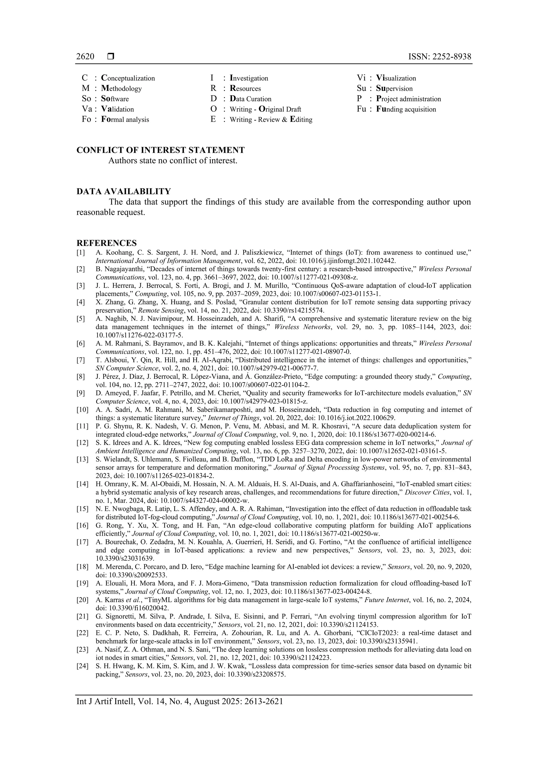  ISSN: 2252-8938 Int J Artif Intell, Vol. 14, No. 4, August 2025: 2613-2621 2620 C : Conceptualization M : Methodology So : Software Va : Validation Fo : Formal analysis I : Investigation R : Resources D : Data Curation O : Writing - Original Draft E : Writing - Review & Editing Vi : Visualization Su : Supervision P : Project administration Fu : Funding acquisition CONFLICT OF INTEREST STATEMENT Authors state no conflict of interest. DATA AVAILABILITY The data that support the findings of this study are available from the corresponding author upon reasonable request. REFERENCES [1] A. Koohang, C. S. Sargent, J. H. Nord, and J. Paliszkiewicz, “Internet of things (IoT): from awareness to continued use,” International Journal of Information Management, vol. 62, 2022, doi: 10.1016/j.ijinfomgt.2021.102442. [2] B. Nagajayanthi, “Decades of internet of things towards twenty-first century: a research-based introspective,” Wireless Personal Communications, vol. 123, no. 4, pp. 3661–3697, 2022, doi: 10.1007/s11277-021-09308-z. [3] J. L. Herrera, J. Berrocal, S. Forti, A. Brogi, and J. M. Murillo, “Continuous QoS-aware adaptation of cloud-IoT application placements,” Computing, vol. 105, no. 9, pp. 2037–2059, 2023, doi: 10.1007/s00607-023-01153-1. [4] X. Zhang, G. Zhang, X. Huang, and S. Poslad, “Granular content distribution for IoT remote sensing data supporting privacy preservation,” Remote Sensing, vol. 14, no. 21, 2022, doi: 10.3390/rs14215574. [5] A. Naghib, N. J. Navimipour, M. Hosseinzadeh, and A. Sharifi, “A comprehensive and systematic literature review on the big data management techniques in the internet of things,” Wireless Networks, vol. 29, no. 3, pp. 1085–1144, 2023, doi: 10.1007/s11276-022-03177-5. [6] A. M. Rahmani, S. Bayramov, and B. K. Kalejahi, “Internet of things applications: opportunities and threats,” Wireless Personal Communications, vol. 122, no. 1, pp. 451–476, 2022, doi: 10.1007/s11277-021-08907-0. [7] T. Alsboui, Y. Qin, R. Hill, and H. Al-Aqrabi, “Distributed intelligence in the internet of things: challenges and opportunities,” SN Computer Science, vol. 2, no. 4, 2021, doi: 10.1007/s42979-021-00677-7. [8] J. Pérez, J. Díaz, J. Berrocal, R. López-Viana, and Á. González-Prieto, “Edge computing: a grounded theory study,” Computing, vol. 104, no. 12, pp. 2711–2747, 2022, doi: 10.1007/s00607-022-01104-2. [9] D. Ameyed, F. Jaafar, F. Petrillo, and M. Cheriet, “Quality and security frameworks for IoT-architecture models evaluation,” SN Computer Science, vol. 4, no. 4, 2023, doi: 10.1007/s42979-023-01815-z. [10] A. A. Sadri, A. M. Rahmani, M. Saberikamarposhti, and M. Hosseinzadeh, “Data reduction in fog computing and internet of things: a systematic literature survey,” Internet of Things, vol. 20, 2022, doi: 10.1016/j.iot.2022.100629. [11] P. G. Shynu, R. K. Nadesh, V. G. Menon, P. Venu, M. Abbasi, and M. R. Khosravi, “A secure data deduplication system for integrated cloud-edge networks,” Journal of Cloud Computing, vol. 9, no. 1, 2020, doi: 10.1186/s13677-020-00214-6. [12] S. K. Idrees and A. K. Idrees, “New fog computing enabled lossless EEG data compression scheme in IoT networks,” Journal of Ambient Intelligence and Humanized Computing, vol. 13, no. 6, pp. 3257–3270, 2022, doi: 10.1007/s12652-021-03161-5. [13] S. Wielandt, S. Uhlemann, S. Fiolleau, and B. Dafflon, “TDD LoRa and Delta encoding in low-power networks of environmental sensor arrays for temperature and deformation monitoring,” Journal of Signal Processing Systems, vol. 95, no. 7, pp. 831–843, 2023, doi: 10.1007/s11265-023-01834-2. [14] H. Omrany, K. M. Al-Obaidi, M. Hossain, N. A. M. Alduais, H. S. Al-Duais, and A. Ghaffarianhoseini, “IoT-enabled smart cities: a hybrid systematic analysis of key research areas, challenges, and recommendations for future direction,” Discover Cities, vol. 1, no. 1, Mar. 2024, doi: 10.1007/s44327-024-00002-w. [15] N. E. Nwogbaga, R. Latip, L. S. Affendey, and A. R. A. Rahiman, “Investigation into the effect of data reduction in offloadable task for distributed IoT-fog-cloud computing,” Journal of Cloud Computing, vol. 10, no. 1, 2021, doi: 10.1186/s13677-021-00254-6. [16] G. Rong, Y. Xu, X. Tong, and H. Fan, “An edge-cloud collaborative computing platform for building AIoT applications efficiently,” Journal of Cloud Computing, vol. 10, no. 1, 2021, doi: 10.1186/s13677-021-00250-w. [17] A. Bourechak, O. Zedadra, M. N. Kouahla, A. Guerrieri, H. Seridi, and G. Fortino, “At the confluence of artificial intelligence and edge computing in IoT-based applications: a review and new perspectives,” Sensors, vol. 23, no. 3, 2023, doi: 10.3390/s23031639. [18] M. Merenda, C. Porcaro, and D. Iero, “Edge machine learning for AI-enabled iot devices: a review,” Sensors, vol. 20, no. 9, 2020, doi: 10.3390/s20092533. [19] A. Elouali, H. Mora Mora, and F. J. Mora-Gimeno, “Data transmission reduction formalization for cloud offloading-based IoT systems,” Journal of Cloud Computing, vol. 12, no. 1, 2023, doi: 10.1186/s13677-023-00424-8. [20] A. Karras et al., “TinyML algorithms for big data management in large-scale IoT systems,” Future Internet, vol. 16, no. 2, 2024, doi: 10.3390/fi16020042. [21] G. Signoretti, M. Silva, P. Andrade, I. Silva, E. Sisinni, and P. Ferrari, “An evolving tinyml compression algorithm for IoT environments based on data eccentricity,” Sensors, vol. 21, no. 12, 2021, doi: 10.3390/s21124153. [22] E. C. P. Neto, S. Dadkhah, R. Ferreira, A. Zohourian, R. Lu, and A. A. Ghorbani, “CICIoT2023: a real-time dataset and benchmark for large-scale attacks in IoT environment,” Sensors, vol. 23, no. 13, 2023, doi: 10.3390/s23135941. [23] A. Nasif, Z. A. Othman, and N. S. Sani, “The deep learning solutions on lossless compression methods for alleviating data load on iot nodes in smart cities,” Sensors, vol. 21, no. 12, 2021, doi: 10.3390/s21124223. [24] S. H. Hwang, K. M. Kim, S. Kim, and J. W. Kwak, “Lossless data compression for time-series sensor data based on dynamic bit packing,” Sensors, vol. 23, no. 20, 2023, doi: 10.3390/s23208575. 