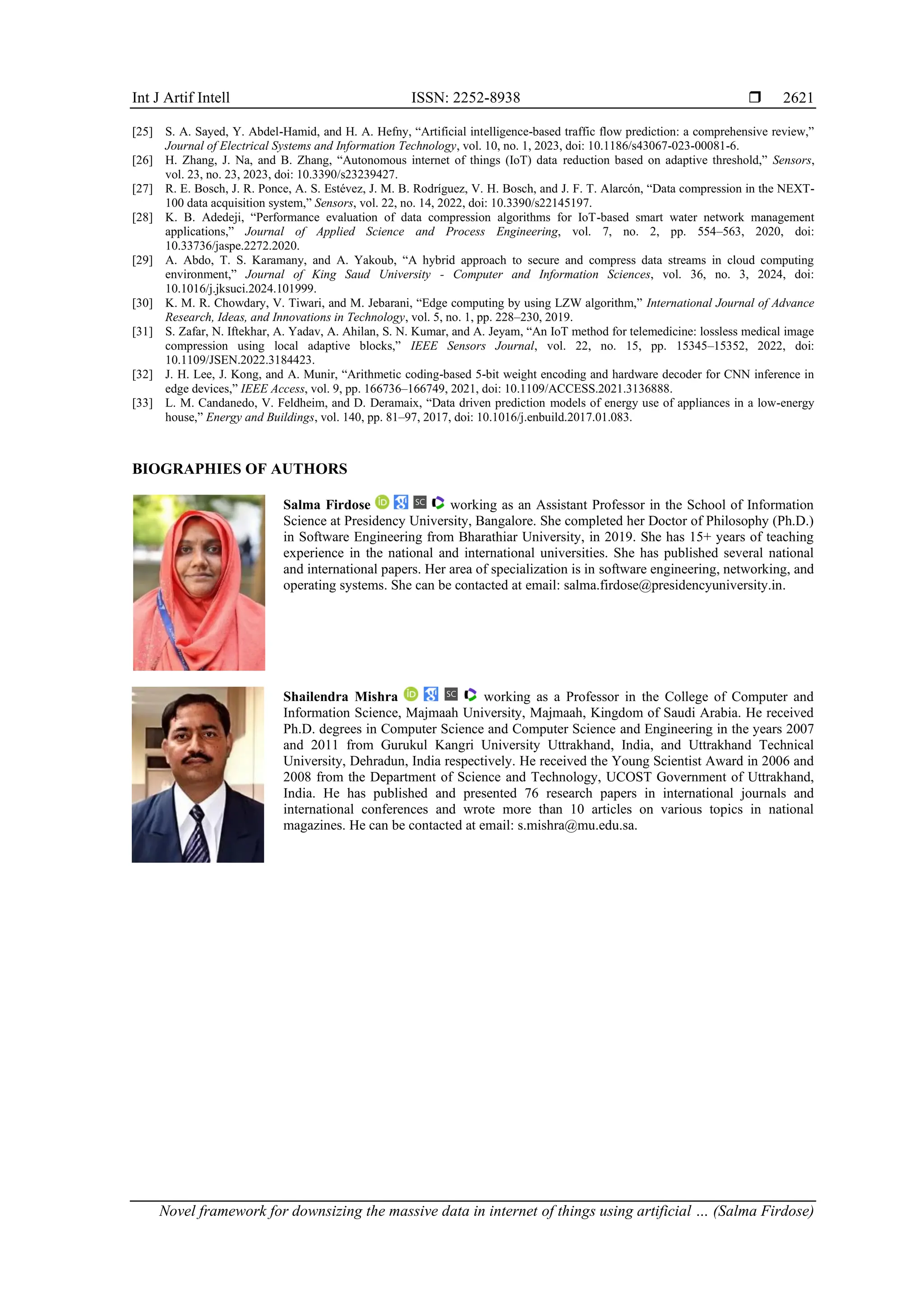 Int J Artif Intell ISSN: 2252-8938  Novel framework for downsizing the massive data in internet of things using artificial … (Salma Firdose) 2621 [25] S. A. Sayed, Y. Abdel-Hamid, and H. A. Hefny, “Artificial intelligence-based traffic flow prediction: a comprehensive review,” Journal of Electrical Systems and Information Technology, vol. 10, no. 1, 2023, doi: 10.1186/s43067-023-00081-6. [26] H. Zhang, J. Na, and B. Zhang, “Autonomous internet of things (IoT) data reduction based on adaptive threshold,” Sensors, vol. 23, no. 23, 2023, doi: 10.3390/s23239427. [27] R. E. Bosch, J. R. Ponce, A. S. Estévez, J. M. B. Rodríguez, V. H. Bosch, and J. F. T. Alarcón, “Data compression in the NEXT- 100 data acquisition system,” Sensors, vol. 22, no. 14, 2022, doi: 10.3390/s22145197. [28] K. B. Adedeji, “Performance evaluation of data compression algorithms for IoT-based smart water network management applications,” Journal of Applied Science and Process Engineering, vol. 7, no. 2, pp. 554–563, 2020, doi: 10.33736/jaspe.2272.2020. [29] A. Abdo, T. S. Karamany, and A. Yakoub, “A hybrid approach to secure and compress data streams in cloud computing environment,” Journal of King Saud University - Computer and Information Sciences, vol. 36, no. 3, 2024, doi: 10.1016/j.jksuci.2024.101999. [30] K. M. R. Chowdary, V. Tiwari, and M. Jebarani, “Edge computing by using LZW algorithm,” International Journal of Advance Research, Ideas, and Innovations in Technology, vol. 5, no. 1, pp. 228–230, 2019. [31] S. Zafar, N. Iftekhar, A. Yadav, A. Ahilan, S. N. Kumar, and A. Jeyam, “An IoT method for telemedicine: lossless medical image compression using local adaptive blocks,” IEEE Sensors Journal, vol. 22, no. 15, pp. 15345–15352, 2022, doi: 10.1109/JSEN.2022.3184423. [32] J. H. Lee, J. Kong, and A. Munir, “Arithmetic coding-based 5-bit weight encoding and hardware decoder for CNN inference in edge devices,” IEEE Access, vol. 9, pp. 166736–166749, 2021, doi: 10.1109/ACCESS.2021.3136888. [33] L. M. Candanedo, V. Feldheim, and D. Deramaix, “Data driven prediction models of energy use of appliances in a low-energy house,” Energy and Buildings, vol. 140, pp. 81–97, 2017, doi: 10.1016/j.enbuild.2017.01.083. BIOGRAPHIES OF AUTHORS Salma Firdose working as an Assistant Professor in the School of Information Science at Presidency University, Bangalore. She completed her Doctor of Philosophy (Ph.D.) in Software Engineering from Bharathiar University, in 2019. She has 15+ years of teaching experience in the national and international universities. She has published several national and international papers. Her area of specialization is in software engineering, networking, and operating systems. She can be contacted at email: salma.firdose@presidencyuniversity.in. Shailendra Mishra working as a Professor in the College of Computer and Information Science, Majmaah University, Majmaah, Kingdom of Saudi Arabia. He received Ph.D. degrees in Computer Science and Computer Science and Engineering in the years 2007 and 2011 from Gurukul Kangri University Uttrakhand, India, and Uttrakhand Technical University, Dehradun, India respectively. He received the Young Scientist Award in 2006 and 2008 from the Department of Science and Technology, UCOST Government of Uttrakhand, India. He has published and presented 76 research papers in international journals and international conferences and wrote more than 10 articles on various topics in national magazines. He can be contacted at email: s.mishra@mu.edu.sa. 