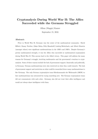 Cryptanalysis During World War II: The Allies
Succeeded while the Germans Struggled
Jillian (Maggie) Kasner
September 15, 2016
Abstract:
Prior to World War II, Germany was the center of the mathematical community: David
Hilbert, Emmy Noether, Oskar Bolza, Felix Hausdorﬀ, Ludwig Bieberbach, and Albert Einstein
(amongst others) were signiﬁcant mathematicians in the 1920’s and 1930’s. Despite Germany’s
prewar mathematical strength, it was the Allies who succeeded at mathematical cryptanalysis
during World War II. This success lead to the Allied victory. This paper will address the many
reasons for Germany’s struggle, involving mathematics and the government’s reaction to crypt-
analysis. Some of these reasons include the lack of government support, ﬁnancially and politically,
in Germany. German mathematicians were also restricted on what they could research. The lack
of government support and restriction on what could be researched drove many mathematicians to
ﬂee Germany. The only German cryptanalysis team Oberkommando der Wehrmacht (OKW) to
hire mathematicians was ostracized for trying something new. The German cryptanalysis teams
did not communicate with each other. Germany also did not trust their allies intelligence and
would not always share intelligence with them.
1
 