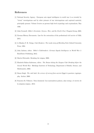 References
[1] National Security Agency. European axis signal intelligence in world war ii as revealed by
”ticom” investigations and by other prisoner of war interrogations and captured material,
principally german: Volume 2-notes on german high level cryptology and cryptanalysis, May
1946.
[2] John Cornwell. Hitler’s Scientists: Science, War, and the Devil’s Pact. Penguin Group, 2003.
[3] German History Documents. Law for the restoration of the professional civil service of 1933,
2015.
[4] A. Hinsley, F. H. Stripp. Code Breakers: The inside story of Bletchley Park. Oxford University
Press, 1994.
[5] John Jackson, editor. Hitler’s Codebreakers: German Signals Intelligence in World War 2.
BookTower Publishing, 2012.
[6] Martin Oberzalek. Breaking the enigma, 2000.
[7] Elisabeth Rakus-Andersson, editor. The Brains behing the Enigma Code Breaking before the
Second World War. Bleckinge Institute of Technology, Department of Health, Science, and
Mathematics, 2003.
[8] Simon Singh. The code book: the science of secrecy from ancient Egypt to quantum cryptogra-
phy. Anchor, 2000.
[9] Francisco R. Villatoro. Nota dominical: Los matem´aticos polacos, alan turing y el secreto de
la m´aquina enigma., 2012.
11
 