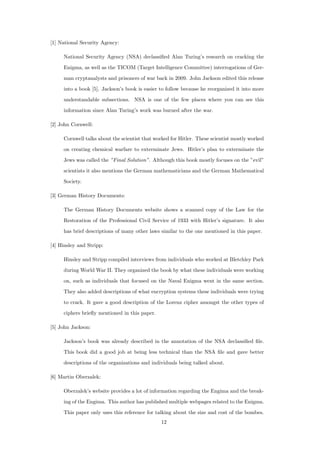 [1] National Security Agency:
National Security Agency (NSA) declassiﬁed Alan Turing’s research on cracking the
Enigma, as well as the TICOM (Target Intelligence Committee) interrogations of Ger-
man cryptanalysts and prisoners of war back in 2009. John Jackson edited this release
into a book [5]. Jackson’s book is easier to follow because he reorganized it into more
understandable subsections. NSA is one of the few places where you can see this
information since Alan Turing’s work was burned after the war.
[2] John Cornwell:
Cornwell talks about the scientist that worked for Hitler. These scientist mostly worked
on creating chemical warfare to exterminate Jews. Hitler’s plan to exterminate the
Jews was called the ”Final Solution”. Although this book mostly focuses on the ”evil”
scientists it also mentions the German mathematicians and the German Mathematical
Society.
[3] German History Documents:
The German History Documents website shows a scanned copy of the Law for the
Restoration of the Professional Civil Service of 1933 with Hitler’s signature. It also
has brief descriptions of many other laws similar to the one mentioned in this paper.
[4] Hinsley and Stripp:
Hinsley and Stripp compiled interviews from individuals who worked at Bletchley Park
during World War II. They organized the book by what these individuals were working
on, such as individuals that focused on the Naval Enigma went in the same section.
They also added descriptions of what encryption systems these individuals were trying
to crack. It gave a good description of the Lorenz cipher amongst the other types of
ciphers brieﬂy mentioned in this paper.
[5] John Jackson:
Jackson’s book was already described in the annotation of the NSA declassiﬁed ﬁle.
This book did a good job at being less technical than the NSA ﬁle and gave better
descriptions of the organizations and individuals being talked about.
[6] Martin Oberzalek:
Oberzalek’s website provides a lot of information regarding the Engima and the break-
ing of the Engima. This author has published multiple webpages related to the Enigma.
This paper only uses this reference for talking about the size and cost of the bombes.
12
 
