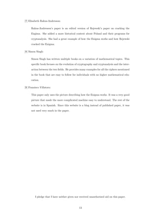 [7] Elisabeth Rakus-Andersson:
Rakus-Andersson’s paper is an edited version of Rejewski’s paper on cracking the
Engima. She added a more historical context about Poland and their programs for
cryptanalysis. She had a great example of how the Enigma works and how Rejewski
cracked the Enigma.
[8] Simon Singh:
Simon Singh has written multiple books on a variation of mathematical topics. This
speciﬁc book focuses on the evolution of cryptography and cryptanalysis and the inter-
action between the two ﬁelds. He provides many examples for all the ciphers mentioned
in the book that are easy to follow for individuals with no higher mathematical edu-
cation.
[9] Fransisco Villatoro:
This paper only uses the picture describing how the Enigma works. It was a very good
picture that made the more complicated machine easy to understand. The rest of the
website is in Spanish. Since this website is a blog instead of published paper, it was
not used very much in the paper.
I pledge that I have neither given nor received unauthorized aid on this paper.
13
 