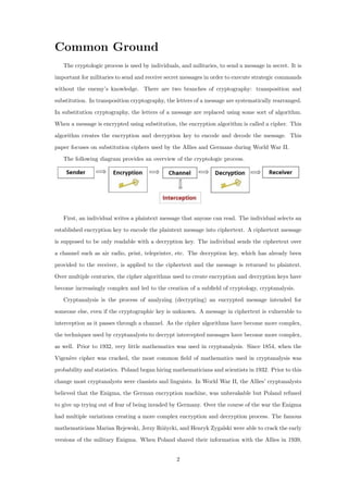 Common Ground
The cryptologic process is used by individuals, and militaries, to send a message in secret. It is
important for militaries to send and receive secret messages in order to execute strategic commands
without the enemy’s knowledge. There are two branches of cryptography: transposition and
substitution. In transposition cryptography, the letters of a message are systematically rearranged.
In substitution cryptography, the letters of a message are replaced using some sort of algorithm.
When a message is encrypted using substitution, the encryption algorithm is called a cipher. This
algorithm creates the encryption and decryption key to encode and decode the message. This
paper focuses on substitution ciphers used by the Allies and Germans during World War II.
The following diagram provides an overview of the cryptologic process.
First, an individual writes a plaintext message that anyone can read. The individual selects an
established encryption key to encode the plaintext message into ciphertext. A ciphertext message
is supposed to be only readable with a decryption key. The individual sends the ciphertext over
a channel such as air radio, print, teleprinter, etc. The decryption key, which has already been
provided to the receiver, is applied to the ciphertext and the message is returned to plaintext.
Over multiple centuries, the cipher algorithms used to create encryption and decryption keys have
become increasingly complex and led to the creation of a subﬁeld of cryptology, cryptanalysis.
Cryptanalysis is the process of analyzing (decrypting) an encrypted message intended for
someone else, even if the cryptographic key is unknown. A message in ciphertext is vulnerable to
interception as it passes through a channel. As the cipher algorithms have become more complex,
the techniques used by cryptanalysts to decrypt intercepted messages have become more complex,
as well. Prior to 1932, very little mathematics was used in cryptanalysis. Since 1854, when the
Vigen`ere cipher was cracked, the most common ﬁeld of mathematics used in cryptanalysis was
probability and statistics. Poland began hiring mathematicians and scientists in 1932. Prior to this
change most cryptanalysts were classists and linguists. In World War II, the Allies’ cryptanalysts
believed that the Enigma, the German encryption machine, was unbreakable but Poland refused
to give up trying out of fear of being invaded by Germany. Over the course of the war the Enigma
had multiple variations creating a more complex encryption and decryption process. The famous
mathematicians Marian Rejewski, Jerzy R´o˙zycki, and Henryk Zygalski were able to crack the early
versions of the military Enigma. When Poland shared their information with the Allies in 1939,
2
 