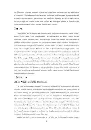 the Allies were impressed with their progress and began hiring mathematicians and scientists as
cryptanalysts. The German government did not support the implementation of mathematics and
science in cryptanalysis until approximately two years before the end of World War II when it was
too late to make any progress on the more complex Ally encryption systems. It took the Allies
many years to break the earlier, simpler, versions of the Enigma.
Issue
Prior to World War II, Germany was the center of the mathematical community. David Hilbert,
Emmy Noether, Oskar Bolza, Felix Hausdorﬀ, Ludwig Bieberbach, and Albert Einstein were all
signiﬁcant German mathematicians. Hilbert created twenty-three diﬃcult meta-mathematical
problems, called Hilbert’s Problems, and was well known for his work in algebraist number theory.
Noether worked in multiple subjects including abstract algebra and physics. Bieberbach worked on
in the ﬁeld of complex analysis. These are just a few of their noteworthy accomplishments. Even
though the mathematical strength of these and other German mathematicians in the 1920’s and
1930’s was signiﬁcant, it was the Allies’ who succeeded at mathematical cryptanalysis during World
War II. The struggle the German’s faced in mathematical cryptanalysis during the war occurred
for multiple reasons, many of which revolved around mathematics. For example, restrictions were
placed on what mathematicians could research and the application of the research. Many German
mathematicians either ﬂed Germany or attempted to leave because of the hostile environment in
their country and in the mathematical community. Other reasons involved the lack of government
ﬁnancial and political support.
Reasons
Allies Cryptanalytic Successes
The Allies are famous for cracking the German military’s high level security Enigma encryption
machine. Multiple versions of the Enigma were developed throughout the war. Some divisions of
the German military had specialized versions of the Enigma. One example is the famous Naval
Enigma which was barely compromised by the Allies who struggled with decrypting its messages.
This version of the Enigma used ten plugboard cables instead of the traditional three. The
Naval Enigma was very important because it was this Enigma that encrypted U-Boat instructions
to other nearby U-Boats. The codename for military messages encrypted by the Enigma that
were later decrypted by British cryptanalysts was Ultra. The Allies built diﬀerent versions of
the “bombe” (machine designed to mechanize the decipherment process) to crack the diﬀerent
versions of the Enigma over the course of the war.
Another high level security system cracked by the Allies was the German teleprinter ciphers.
3
 