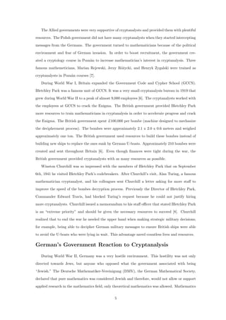 The Allied governments were very supportive of cryptanalysts and provided them with plentiful
resources. The Polish government did not have many cryptanalysts when they started intercepting
messages from the Germans. The government turned to mathematicians because of the political
environment and fear of German invasion. In order to boost recruitment, the government cre-
ated a cryptology course in Pozn`an to increase mathematician’s interest in cryptanalysis. Three
famous mathemeticians, Marian Rejewski, Jerzy R´o˙zycki, and Henryk Zygalski were trained as
cryptanalysts in Pozn`an courses [7].
During World War I, Britain expanded the Government Code and Cypher School (GCCS).
Bletchley Park was a famous unit of GCCS. It was a very small cryptanalysis bureau in 1919 that
grew during World War II to a peak of almost 9,000 employees [6]. The cryptanalysts worked with
the employees at GCCS to crack the Enigma. The British government provided Bletchley Park
more resources to train mathematicians in cryptanalysis in order to accelerate progress and crack
the Enigma. The British government spent £100,000 per bombe (machine designed to mechanize
the decipherment process). The bombes were approximately 2.1 x 2.0 x 0.6 meters and weighed
approximately one ton. The British government used resources to build these bombes instead of
building new ships to replace the ones sunk by German U-boats. Approximately 210 bombes were
created and sent throughout Britain [6]. Even though ﬁnances were tight during the war, the
British government provided cryptanalysts with as many resources as possible.
Winston Churchill was so impressed with the members of Bletchley Park that on September
6th, 1941 he visited Bletchley Park’s codebreakers. After Churchill’s visit, Alan Turing, a famous
mathematician cryptanalyst, and his colleagues sent Churchill a letter asking for more staﬀ to
improve the speed of the bombes decryption process. Previously the Director of Bletchley Park,
Commander Edward Travis, had blocked Turing’s request because he could not justify hiring
more cryptanalysts. Churchill issued a memorandum to his staﬀ oﬃcer that stated Bletchley Park
is an “extreme priority” and should be given the necessary resources to succeed [8]. Churchill
realized that to end the war he needed the upper hand when making strategic military decisions;
for example, being able to decipher German military messages to ensure British ships were able
to avoid the U-boats who were lying in wait. This advantage saved countless lives and resources.
German’s Government Reaction to Cryptanalysis
During World War II, Germany was a very hostile environment. This hostility was not only
directed towards Jews, but anyone who opposed what the government associated with being
“Jewish.” The Deutsche Mathematiker-Vereinigung (DMV), the German Mathematical Society,
declared that pure mathematics was considered Jewish and therefore, would not allow or support
applied research in the mathematics ﬁeld, only theoretical mathematics was allowed. Mathematics
5
 
