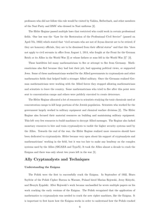 professors who did not follow this rule would be visited by Vahlen, Beiberbach, and other members
of the Nazi Party and DMV who dressed in Nazi uniforms [2].
The Hitler Regime passed multiple laws that restricted who could work in certain professional
ﬁelds. One law was the “Law for the Restoration of the Professional Civil Service” (passed on
April 7th, 1933) which stated that “civil servants who are not of Aryan descent are to be retired; if
they are honorary oﬃcials, they are to be dismissed from their oﬃcial status” and that this “does
not apply to civil servants in oﬃce from August 1, 1914, who fought at the Front for the German
Reich or its Allies in the World War [I] or whose fathers or sons fell in the World War [I]” [3].
These hostilities led many mathematicians to ﬂee or attempt to ﬂee from Germany. Math-
ematicians also ﬂed because they had lost their job, had opposing political views, or supported
Jews. Some of these mathematicians worked for the Allied governments in cryptanalysis and other
mathematics ﬁelds that helped build a stronger Allied military. Once the Germans realized Ger-
man mathematicians were working with the Allied forces they stopped allowing mathematicians
and scientists to leave the country. Some mathematicians who tried to ﬂee after this point were
sent to concentration camps and others were publicly executed to create deterrence.
The Hitler Regime allocated a lot of resources to scientists studying the toxic chemicals used at
concentration camps to kill large portions of the Jewish population. Scientists who worked for the
government largely worked in military equipment and chemical warfare divisions [2]. The Hitler
Regime also focused their material resources on building and maintaining military equipment.
This left very few resources to build machines to decrypt Allied messages. The Regime also lacked
monetary resources to hire and train cryptanalysts to tackle the higher security systems used by
the Allies. Towards the end of the war, the Hitler Regime realized more resources should have
been dedicated to cryptanalysis. Hitler became very open about his support of cryptanalysis and
mathematicians’ working in the ﬁeld, but it was too late to make any headway on the complex
systems used by the Allies (SIGABA and TypeX). It took the Allies almost a decade to crack the
Enigma and there was only about two years left in the war [5].
Ally Cryptanalysts and Techniques
Understanding the Enigma
The Polish were the ﬁrst to successfully crack the Enigma. In September of 1932, Biuro
Szyfr´ow of the Polish Cipher Bureau in Warsaw, Poland hired Marian Rejewski, Jerzy R´o˙zycki,
and Henryk Zygalski. After Rejewski’s work became unclassiﬁed he wrote multiple papers on his
work cracking the early versions of the Enigma. The Polish recognized that the application of
mathematics to cryptanalysis was needed to crack the new cipher machines, like the Enigma. It
is important to ﬁrst know how the Enigma works in order to understand how the Polish cracked
6
 