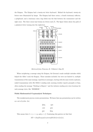 the Enigma. The Enigma had a twenty-six letter keyboard. Behind the keyboard, twenty-six
letters were illuminated by lamps. The Enigma had three rotors, a fourth stationary reﬂector,
a plugboard, and a stationary entry ring which was the link between the commutator and the
right rotor. The three rotors had twenty-six letters each [7]. The ﬁgure below shows the path of
a plaintext letter turning into the ciphertext.
Retrieved from Francisco R. Villatoro’s blog [9]
When enciphering a message using the Enigma, the German’s made multiple mistakes which
helped the Allies’ crack the Enigma. These mistakes included, but were not limited to, multiple
transmissions of the same message, repetition in messages, starting with the same words or phrases,
ended transmissions with Heil Hitler!, sending early morning weather reports promptly at 6am,
often sending the message “Nothing to Report,” and the initiator sending new rotor locations for
each message twice, like “BGRBGR.”
Polish Mathematical Cryptanalysis Techniques
The encipherment process creates permutations. We know that any permutation can be written
as a set of cycles. Let
dmq vpn
von puy
puc fmq.
This means that d → v, v → p, and p → f. Continuing this pattern we ﬁnd that
AD = (dvpfkxgzyo)(eijmunqlht)(bc)(rw)(a)(s).
7
 