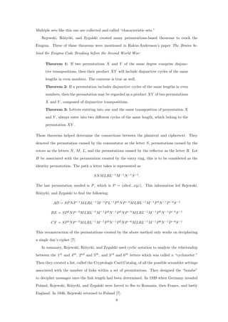 Multiple sets like this one are collected and called “characteristic sets.”
Rejewski, R´o˙zycki, and Zygalski created many permutations-based theorems to crack the
Enigma. Three of these theorems were mentioned in Rakus-Andersson’s paper The Brains be-
hind the Enigma Code Breaking before the Second World War:
Theorem 1: If two permutations X and Y of the same degree comprise disjunc-
tive transpositions, then their product XY will include disjunctive cycles of the same
lengths in even numbers. The converse is true as well.
Theorem 2: If a permutation includes disjunctive cycles of the same lengths in even
numbers, then the permutation may be regarded as a product XY of two permutations
X and Y , composed of disjunctive transpositions.
Theorem 3: Letters entering into one and the same transposition of permutation X
and Y , always enter into two diﬀerent cycles of the same length, which belong to the
permutation XY .
These theorems helped determine the connections between the plaintext and ciphertext. They
denoted the permutation caused by the commutator as the letter S, permutations caused by the
rotors as the letters N, M, L, and the permutations caused by the reﬂector as the letter R. Let
H be associated with the permutation created by the entry ring, this is to be considered as the
identity permutation. The path a letter takes is represented as
SNMLRL−1
M−1
N−1
S−1
.
The last permutation needed is P, which is P = (abcd...xyz). This information led Rejewski,
R´o˙zycki, and Zygalski to ﬁnd the following:
AD = SPNP−1
MLRL−1
M−1
PL−1
P3
NP−4
MLRL−1
M−1
P4
N−1
P−4
S−1
BE = SP2
NP−2
MLRL−1
M−1
P2
N−1
P3
NP−5
MLRL−1
M−1
P5
N−1
P−5
S−1
CF = SP3
NP−3
MLRL−1
M−1
P3
N−1
P3
NP−6
MLRL−1
M−1
P6
N−1
P−6
S−1
This reconstruction of the permutations created by the above method only works on deciphering
a single day’s cipher [7].
In summary, Rejewski, R´o˙zycki, and Zygalski used cyclic notation to analyze the relationship
between the 1st
and 4th
, 2nd
and 5th
, and 3rd
and 6th
letters which was called a “cyclometer.”
Then they created a list, called the Cryptologic Card Catalog, of all the possible scrambler settings
associated with the number of links within a set of permutations. They designed the “bombe”
to decipher messages once the link length had been determined. In 1939 when Germany invaded
Poland, Rejewski, R´o˙zycki, and Zygalski were forced to ﬂee to Romania, then France, and lastly
England. In 1946, Rejewski returned to Poland [7].
8
 